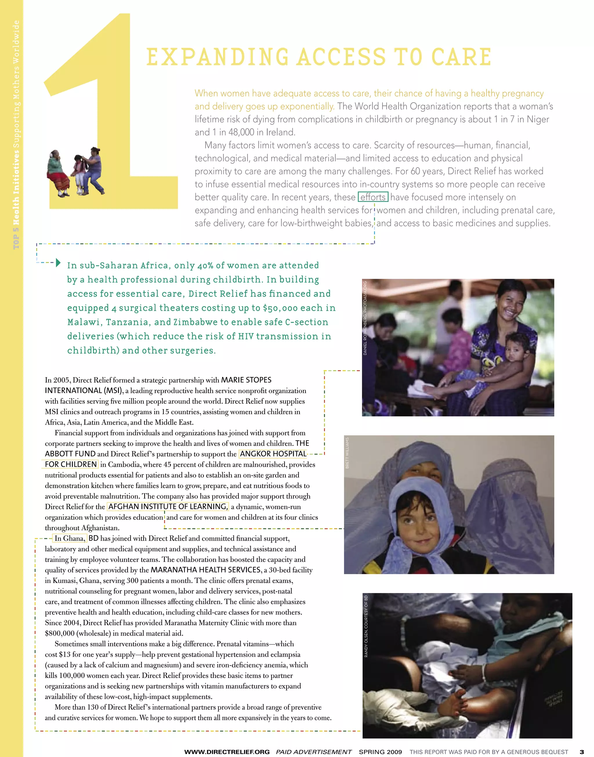 TOP 5 Health Initiatives Supporting Mothers Worldwide




                                                                                                                   EXPANDING ACCESS TO CARE
                                                                                                                                When women have adequate access to care, their chance of having a healthy pregnancy
                                                                                                                                and delivery goes up exponentially. The World Health Organization reports that a woman’s
                                                                                                                                lifetime risk of dying from complications in childbirth or pregnancy is about 1 in 7 in Niger
                                                                                                                                and 1 in 48,000 in Ireland.
                                                                                                                                    Many factors limit women’s access to care. Scarcity of resources—human, ﬁnancial,
                                                                                                                                technological, and medical material—and limited access to education and physical
                                                                                                                                proximity to care are among the many challenges. For 60 years, Direct Relief has worked
                                                                                                                                to infuse essential medical resources into in-country systems so more people can receive
                                                                                                                                better quality care. In recent years, these efforts have focused more intensely on




                                                                                                                                                                                                                                              ----------
                                                                                                                                expanding and enhancing health services for women and children, including prenatal care,
                                                                                                                                safe delivery, care for low-birthweight babies, and access to basic medicines and supplies.

                                                                                         -------------------------------------------------------------------------
                                                                  ----




                                                                                ----
                                                                                                   In sub-Saharan Africa, only 40% of women are attended
                                                                                                   by a health professional during childbirth. In building




                                                                                                                                                                                                          DANIEL ROTHENBERG, PHOTOASIA.ORG
                                                                                                   access for essential care, Direct Relief has ﬁnanced and
                                                                                                   equipped 4 surgical theaters costing up to $50,000 each in
                                                                                                   Malawi, Tanzania, and Zimbabwe to enable safe C-section
                                                                                                   deliveries (which reduce the risk of HIV transmission in
                                                                                                   childbirth) and other surgeries.

                                                                                                                                                                         --------
                                                                                                                                                                    ------------------




                                                                            In 2005, Direct Relief formed a strategic partnership with MARIE STOPES
                                                                            INTERNATIONAL (MSI), a leading reproductive health service nonproﬁt organization
                                                                            with facilities serving ﬁve million people around the world. Direct Relief now supplies
                                                                            MSI clinics and outreach programs in 15 countries, assisting women and children in
                                                                            Africa, Asia, Latin America, and the Middle East.
                                                                                Financial support from individuals and organizations has joined with support from
                                                                            corporate partners seeking to improve the health and lives of women and children. THE
                                                                                                                                                                                         BRETT WILLIAMS




                                                                            ABBOTT FUND and Direct Relief ’s partnership to support the ANGKOR HOSPITAL               ----
                                                                            FOR CHILDREN in Cambodia, where 45 percent of children are malnourished, provides
                                                                            nutritional products essential for patients and also to establish an on-site garden and                                                                -----
                                                                            demonstration kitchen where families learn to grow, prepare, and eat nutritious foods to
                                                                            avoid preventable malnutrition. The company also has provided major support through
                                                                            Direct Relief for the AFGHAN INSTITUTE OF LEARNING, a dynamic, women-run
                                                                                                                       ----




                                                                            organization which provides education and care for women and children at its four clinics
                                                                            throughout Afghanistan.                   ----------------------------------------
                                                                          ----- Ghana, BD has joined with Direct Relief and committed ﬁnancial support,
                                                                                In
                                                        ----------------------------------------




                                                                            laboratory and other medical equipment and supplies, and technical assistance and
                                                                            training by employee volunteer teams. The collaboration has boosted the capacity and
                                                                            quality of services provided by the MARANATHA HEALTH SERVICES, a 30-bed facility
                                                                            in Kumasi, Ghana, serving 300 patients a month. The clinic offers prenatal exams,
                                                                            nutritional counseling for pregnant women, labor and delivery services, post-natal
                                                                                                                                                                                                                RANDY OLSEN, COURTESY OF BD




                                                                            care, and treatment of common illnesses affecting children. The clinic also emphasizes
                                                                            preventive health and health education, including child-care classes for new mothers.
                                                                            Since 2004, Direct Relief has provided Maranatha Maternity Clinic with more than
                                                                            $800,000 (wholesale) in medical material aid.
                                                                                Sometimes small interventions make a big difference. Prenatal vitamins—which
                                                                            cost $13 for one year’s supply—help prevent gestational hypertension and eclampsia
                                                                            (caused by a lack of calcium and magnesium) and severe iron-deﬁciency anemia, which
                                                                            kills 100,000 women each year. Direct Relief provides these basic items to partner
                                                                            organizations and is seeking new partnerships with vitamin manufacturers to expand
                                                                            availability of these low-cost, high-impact supplements.
                                                                                More than 130 of Direct Relief ’s international partners provide a broad range of preventive
                                                                            and curative services for women. We hope to support them all more expansively in the years to come.
                                                                             ---------------------------------------------------------------------

                                                                                                                              WWW.DIRECTRELIEF.ORG    PAID ADVERTISEMENT                                  SPRING 2009                                      THIS REPORT WAS PAID FOR BY A GENEROUS BEQUEST   3
 
