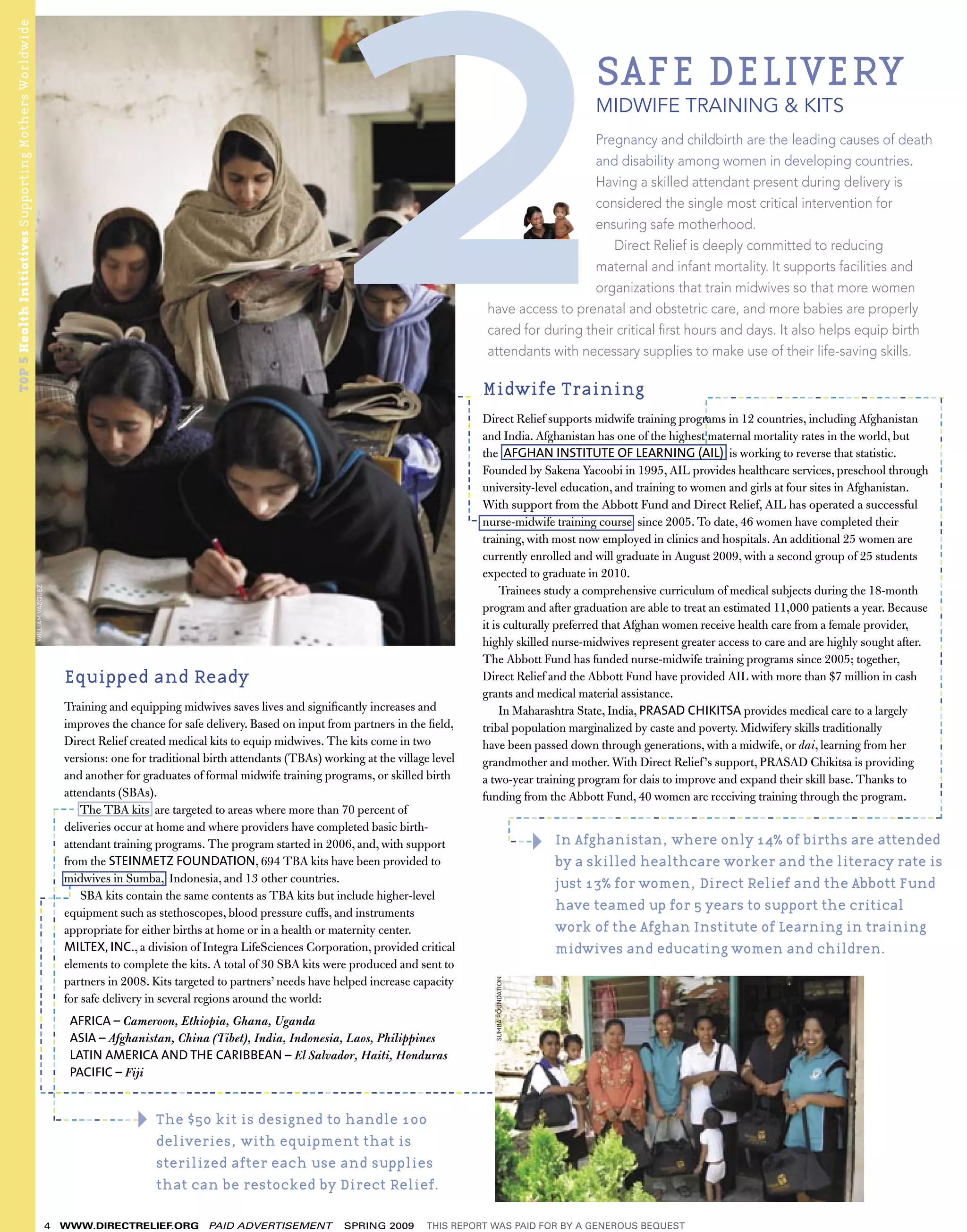 TOP 5 Health Initiatives Supporting Mothers Worldwide



                                                                                                                                                                                                                             SAFE DELIVERY
                                                                                                                                                                                                                             MIDWIFE TRAINING & KITS
                                                                                                                                                                                                                Pregnancy and childbirth are the leading causes of death
                                                                                                                                                                                                                and disability among women in developing countries.
                                                                                                                                                                                                                Having a skilled attendant present during delivery is
                                                                                                                                                                                                                considered the single most critical intervention for
                                                                                                                                                                                                                ensuring safe motherhood.
                                                                                                                                                                                                                   Direct Relief is deeply committed to reducing
                                                                                                                                                                                                                maternal and infant mortality. It supports facilities and
                                                                                                                                                                                                                organizations that train midwives so that more women
                                                                                                                                                                                             have access to prenatal and obstetric care, and more babies are properly
                                                                                                                                                                                             cared for during their critical ﬁrst hours and days. It also helps equip birth
                                                                                                                                                                                             attendants with necessary supplies to make use of their life-saving skills.

                                                                                                                                                     ---------------                        Midwife Training                                   -------------------------------




                                                                                                                                                                                                                                                                                          -------------------------------------------------------
                                                                                                                                                                         ----------------




                                                                                                                                                                                                                                            ------
                                                                                                                                                                                            Direct Relief supports midwife training programs in 12 countries, including Afghanistan
                                                                                                                                                                                            and India. Afghanistan has one of the highest maternal mortality rates in the world, but
                                                                                                                                                                                            the AFGHAN INSTITUTE OF LEARNING (AIL) is working to reverse that statistic.
                                                                                                                                                                                            Founded by Sakena Yacoobi in 1995, AIL provides healthcare services, preschool through
                                                                                                                                                                                            university-level education, and training to women and girls at four sites in Afghanistan.
                                                                                                                                                                                            With support from the Abbott Fund and Direct Relief, AIL has operated a successful
                                                                                                                                                                                   -
                                                                                                                                                                                            nurse-midwife training course since 2005. To date, 46 women have completed their
                                                                                                                                                                                            training, with most now employed in clinics and hospitals. An additional 25 women are
                                                                                                                                                                                            currently enrolled and will graduate in August 2009, with a second group of 25 students
                                                                                                                                                                                            expected to graduate in 2010.
                                                                                                                                                                                                 Trainees study a comprehensive curriculum of medical subjects during the 18-month
                                                         WILLIAM VAZQUEZ




                                                                                                                                                                                            program and after graduation are able to treat an estimated 11,000 patients a year. Because
                                                                                                                                                                                            it is culturally preferred that Afghan women receive health care from a female provider,
                                                                                                                                                                                            highly skilled nurse-midwives represent greater access to care and are highly sought after.
                                                                                                                                                                                            The Abbott Fund has funded nurse-midwife training programs since 2005; together,
                                                                                                Equipped and Ready                                                                          Direct Relief and the Abbott Fund have provided AIL with more than $7 million in cash
                                                                                                                                                                                            grants and medical material assistance.
                                                                   Training and equipping midwives saves lives and signiﬁcantly increases and                                                    In Maharashtra State, India, PRASAD CHIKITSA provides medical care to a largely
                                                                   improves the chance for safe delivery. Based on input from partners in the ﬁeld,                                         tribal population marginalized by caste and poverty. Midwifery skills traditionally
                                                                   Direct Relief created medical kits to equip midwives. The kits come in two                                               have been passed down through generations, with a midwife, or dai, learning from her
                                                                   versions: one for traditional birth attendants (TBAs) working at the village level                                       grandmother and mother. With Direct Relief ’s support, PRASAD Chikitsa is providing
                                                                   and another for graduates of formal midwife training programs, or skilled birth                                          a two-year training program for dais to improve and expand their skill base. Thanks to
                                                                   attendants (SBAs).                                                                                                       funding from the Abbott Fund, 40 women are receiving training through the program.
                                                                                -----
                                                                       The TBA kits are targeted to areas where more than 70 percent of
                                                    -----------------------------------------




                                                                                                                                                                                                                 ---------------------------------------------------------
                                                                                                                                                                                                          ---




                                                                   deliveries occur at home and where providers have completed basic birth-
                                                                   attendant training programs. The program started in 2006, and, with support                                                                   ----   In Afghanistan, where only 14% of births are attended
                                                                   from the STEINMETZ FOUNDATION, 694 TBA kits have been provided to                                                                                    by a skilled healthcare worker and the literacy rate is
                                                                   midwives in Sumba, Indonesia, and 13 other countries.                                                                                                just 13% for women, Direct Relief and the Abbott Fund
                                                                                            ---




                                                                ---- SBA kits contain the same contents as TBA kits but include higher-level
                                                                                                                                                                                                                        have teamed up for 5 years to support the critical
                                                        -------------------------




                                                                   equipment such as stethoscopes, blood pressure cuffs, and instruments
                                                                   appropriate for either births at home or in a health or maternity center.                                                                            work of the Afghan Institute of Learning in training
                                                                   MILTEX, INC., a division of Integra LifeSciences Corporation, provided critical                                                                      midwives and educating women and children.
                                                                   elements to complete the kits. A total of 30 SBA kits were produced and sent to
                                                                   partners in 2008. Kits targeted to partners’ needs have helped increase capacity
                                                                                                                                                                                              SUMBA FOUNDATION




                                                                   for safe delivery in several regions around the world:
                                                                                                AFRICA – Cameroon, Ethiopia, Ghana, Uganda
                                                                                                ASIA – Afghanistan, China (Tibet), India, Indonesia, Laos, Philippines
                                                                                                LATIN AMERICA AND THE CARIBBEAN – El Salvador, Haiti, Honduras
                                                                                                PACIFIC – Fiji
                                                                 ----------------------------------------------------------------------

                                                                                                               The $50 kit is designed to handle 100
                                                                                   -----------

                                                                                                               deliveries, with equipment that is
                                                                                                               sterilized after each use and supplies
                                                                                                               that can be restocked by Direct Relief.

                                                                           4             WWW.DIRECTRELIEF.ORG            PAID ADVERTISEMENT       SPRING 2009     THIS REPORT WAS PAID FOR BY A GENEROUS BEQUEST
 