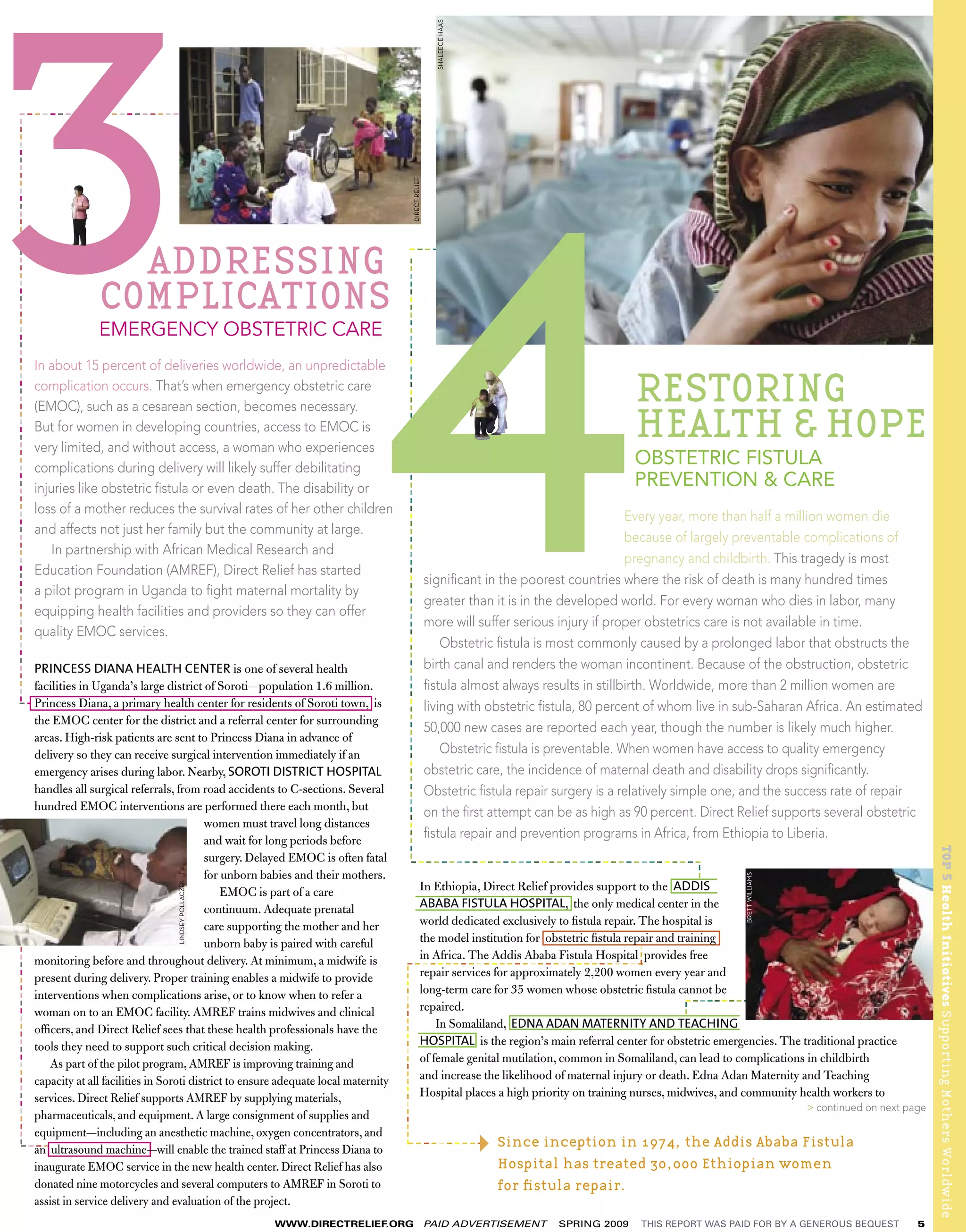 SHALEECE HAAS
                         ------------------------------
  ----------------------------------------------------------------------------




                                                                                                                                                                                                           DIRECT RELIEF
                                                                                              ADDRESSING
                                                                                                                                                                                         ----




                                                                                                                                                         ------------------------------------------------------------------------------
                                                                                            COMPLICATIONS
                                                                                            EMERGENCY OBSTETRIC CARE
                                                                                 In about 15 percent of deliveries worldwide, an unpredictable
                                                                                 complication occurs. That’s when emergency obstetric care
                                                                                                                                                                                                                                                                                RESTORING
                                                                                                                                                                                                                                                                                HEALTH & HOPE
                                                                                 (EMOC), such as a cesarean section, becomes necessary.
                                                                                 But for women in developing countries, access to EMOC is
                                                                                 very limited, and without access, a woman who experiences
                                                                                 complications during delivery will likely suffer debilitating
                                                                                                                                                                                                                                                                                OBSTETRIC FISTULA
                                                                                 injuries like obstetric ﬁstula or even death. The disability or                                                                                                                                PREVENTION & CARE
                                                                                 loss of a mother reduces the survival rates of her other children
                                                                                                                                                                                                                                                                                Every year, more than half a million women die
                                                                                 and affects not just her family but the community at large.
                                                                                                                                                                                                                                                                                because of largely preventable complications of
                                                                                     In partnership with African Medical Research and
                                                                                                                                                                                                                                                                                pregnancy and childbirth. This tragedy is most
                                                                                 Education Foundation (AMREF), Direct Relief has started
                                                                                                                                                                                                                                          signiﬁcant in the poorest countries where the risk of death is many hundred times
                                                                                 a pilot program in Uganda to ﬁght maternal mortality by
                                                                                                                                                                                                                                          greater than it is in the developed world. For every woman who dies in labor, many
                                                                                 equipping health facilities and providers so they can offer
                                                                                                                                                                                                                                          more will suffer serious injury if proper obstetrics care is not available in time.
                                                                                 quality EMOC services.
                                                                                                                                                                                                                                              Obstetric ﬁstula is most commonly caused by a prolonged labor that obstructs the
                           PRINCESS DIANA HEALTH CENTER is one of several health                                                                                                                                                          birth canal and renders the woman incontinent. Because of the obstruction, obstetric
                           facilities in Uganda’s large district of Soroti—population 1.6 million.                                                                                                                                        ﬁstula almost always results in stillbirth. Worldwide, more than 2 million women are
                         ---
                           Princess Diana, a primary health center for residents of Soroti town, is                                                                                                                                       living with obstetric ﬁstula, 80 percent of whom live in sub-Saharan Africa. An estimated
                           the EMOC center for the district and a referral center for surrounding
                                                                                                                                                                                                                                          50,000 new cases are reported each year, though the number is likely much higher.
                           areas. High-risk patients are sent to Princess Diana in advance of
                           delivery so they can receive surgical intervention immediately if an                                                                                                                                               Obstetric ﬁstula is preventable. When women have access to quality emergency
                           emergency arises during labor. Nearby, SOROTI DISTRICT HOSPITAL                                                                                                                                                obstetric care, the incidence of maternal death and disability drops signiﬁcantly.
                           handles all surgical referrals, from road accidents to C-sections. Several                                                                                                                                     Obstetric ﬁstula repair surgery is a relatively simple one, and the success rate of repair
                           hundred EMOC interventions are performed there each month, but                                                                                                                                                 on the ﬁrst attempt can be as high as 90 percent. Direct Relief supports several obstetric
                                                                   women must travel long distances
                                                                   and wait for long periods before
                                                                                                                                                                                                                                          ﬁstula repair and prevention programs in Africa, from Ethiopia to Liberia.




                                                                                                                                                                                                                                                                                                                                                TOP 5 Health Initiatives Supporting Mothers Worldwide
                                                                   surgery. Delayed EMOC is often fatal                                                                                       --------------------------------------
                                                                                                                                                                                                                                                                                          --




                                                                   for unborn babies and their mothers.
                                                                                                                                                                                                                                                                                                    BRETT WILLIAMS




                                                                                                                                                                                In Ethiopia, Direct Relief provides support to the ADDIS
                                                                                                           LINDSEY POLLACZEK




                                                                       EMOC is part of a care
                                                                                                                                                                                ABABA FISTULA HOSPITAL, the only medical center in the
--------------------------------




                                                                   continuum. Adequate prenatal
                                                                   care supporting the mother and her                                                                           world dedicated exclusively to ﬁstula repair. The hospital is
                                                                                                                                                                                the model institution for obstetric ﬁstula repair and training
                                                                                                                                                                                                                                                                                ----




                                                                   unborn baby is paired with careful
                           monitoring before and throughout delivery. At minimum, a midwife is                                                                                  in Africa. The Addis Ababa Fistula Hospital provides free
                                                                                                                                                                              -------------------------------
                                                                                                                                                     ------------------------




                           present during delivery. Proper training enables a midwife to provide                                                                                repair services for approximately 2,200 women every year and
                           interventions when complications arise, or to know when to refer a                                                                                   long-term care for 35 women whose obstetric ﬁstula cannot be                                             ---------
                                                                                                                                                                                repaired.
                                                                                                                                                                                                                                                                                        --




                           woman on to an EMOC facility. AMREF trains midwives and clinical
                           ofﬁcers, and Direct Relief sees that these health professionals have the                                                                                 In Somaliland, EDNA ADAN MATERNITY AND TEACHING
                           tools they need to support such critical decision making.                                                                                            HOSPITAL is the region’s main referral center for obstetric emergencies. The traditional practice
                              As part of the pilot program, AMREF is improving training and                                                                                     of female genital mutilation, common in Somaliland, can lead to complications in childbirth
                           capacity at all facilities in Soroti district to ensure adequate local maternity                                                                     and increase the likelihood of maternal injury or death. Edna Adan Maternity and Teaching
                           services. Direct Relief supports AMREF by supplying materials,                                                                                       Hospital places a high priority on training nurses, midwives, and community health workers to
                                                                                                                                                                                                                                                                                                                     > continued on next page
                           pharmaceuticals, and equipment. A large consignment of supplies and
                           equipment—including an anesthetic machine, oxygen concentrators, and
                         ------
                           an ultrasound machine—will enable the trained staff at Princess Diana to                                                                                ---------- Since inception in 1974, the Addis Ababa Fistula
                           inaugurate EMOC service in the new health center. Direct Relief has also                                                                                           Hospital has treated 30,000 Ethiopian women
                           donated nine motorcycles and several computers to AMREF in Soroti to                                                                                               for ﬁstula repair.
                           assist in service delivery and evaluation of the project.
                                                                                                                               WWW.DIRECTRELIEF.ORG                                                                                       PAID ADVERTISEMENT      SPRING 2009     THIS REPORT WAS PAID FOR BY A GENEROUS BEQUEST           5
 
