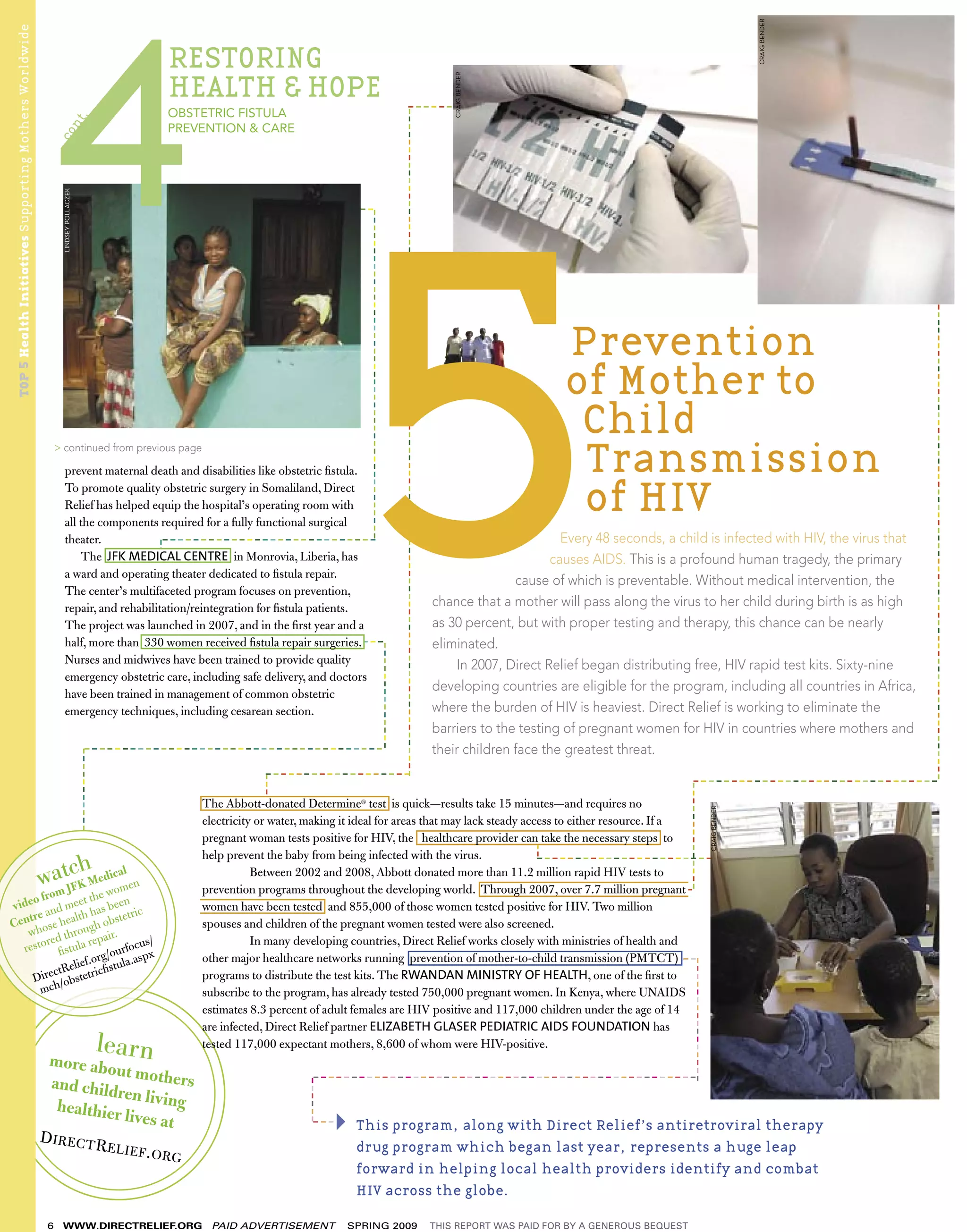 CRAIG BENDER
TOP 5 Health Initiatives Supporting Mothers Worldwide

                                                                                                        RESTORING
                                                                                                        HEALTH & HOPE




                                                                                                                                                                                                                                                                                      CRAIG BENDER
                                                                                                                                                                                                                            ------
                                                                                                        OBSTETRIC FISTULA




                                                                                                                                                                                        ---------------------------------------------------------------------------------------
                                                                 .
                                                               nt



                                                                                                        PREVENTION & CARE
                                                             co
                                                              LINDSEY POLLACZEK




                                                                                                                                      -----




                                                                                                                                                                                                                                                                                                                                                                                   ---------------------------------------------------------------------------
                                                                                                                                          -------------------------------------------
                                                                                                                                                                                                                                                                                                          Prevention
                                                                                                                                                                                                                                                                                                          of Mother to
                                                                                                                                                                                                                                                                                                           Child
                                                             > continued from previous page

                                                                 prevent maternal death and disabilities like obstetric ﬁstula.                                                                                                                                                                            Transmission
                                                                 To promote quality obstetric surgery in Somaliland, Direct
                                                                 Relief has helped equip the hospital’s operating room with
                                                                 all the components required for a fully functional surgical
                                                                                                                                                                                                                                                                                                           of HIV
                                                                 theater.             ----------------------------                                                                                                                                                                                        Every 48 seconds, a child is infected with HIV, the virus that
                                                                                                       --




                                                                     The JFK MEDICAL CENTRE in Monrovia, Liberia, has                                                                                                                                                                                   causes AIDS. This is a profound human tragedy, the primary
                                                                 a ward and operating theater dedicated to ﬁstula repair.
                                                                                                                                                                                                                                                                                                 cause of which is preventable. Without medical intervention, the
                                                                 The center’s multifaceted program focuses on prevention,
                                                                 repair, and rehabilitation/reintegration for ﬁstula patients.                                                                                                                                                    chance that a mother will pass along the virus to her child during birth is as high
                                                                 The project was launched in 2007, and in the ﬁrst year and a                                                                                                                                                     as 30 percent, but with proper testing and therapy, this chance can be nearly
                                                                 half, more than 330 women received ﬁstula repair surgeries.---                                                                                                                                                   eliminated.
                                                                                                                                                                   --------------




                                                                 Nurses and midwives have been trained to provide quality                                                                                                                                                             In 2007, Direct Relief began distributing free, HIV rapid test kits. Sixty-nine
                                                                 emergency obstetric care, including safe delivery, and doctors
                                                                 have been trained in management of common obstetric
                                                                                                                                                                                                                                                                                  developing countries are eligible for the program, including all countries in Africa,
                                                                 emergency techniques, including cesarean section.                                                                                                                                                                where the burden of HIV is heaviest. Direct Relief is working to eliminate the
                                                                                                                                                                                                                                                                                  barriers to the testing of pregnant women for HIV in countries where mothers and
                                                                                      ---------------------------------------                                                                                                                                                     their children face the greatest threat.
                                                                                  -----------




                                                                                                                       -------------------                                                                                                                                                                                           --------------------------------
                                                                                                                     ----




                                                                                                                                                                                                                                                                                                                               --------------




                                                                                                            The Abbott-donated Determine® test is quick—results take 15 minutes—and requires no
                                                                                                                                                                                                                                                                                                                                                     CRAIG BENDER




                                                                                                            electricity or water, making it ideal for areas that may lack steady access to either resource. If a
                                                                                                            pregnant woman tests positive for HIV, the healthcare provider can take the necessary steps to
                                                                                                                                                                                                                                                                                                     --




                                                                                                            help prevent the baby from being infected with the virus.               ------------------------------------
                                                              h
                                                        watJcK Medwicoaml en
                                                         m  F
                                                                                                                       Between 2002 and 2008, Abbott donated more than 11.2 million rapid HIV tests to
                                                                                                            prevention programs throughout the developing world. Through 2007, over 7.7 million pregnant
                                                                                                                                                                                                                                                                                                                              --
    o fro         t the
vide and mee has been ic                                                                                    women have been tested and 855,000 of those women tested positive for HIV. Two million
   tre         lt h         tetr
Cen hose hea ugh obs                                                                                        spouses and children of the pregnant women tested were also screened.
   w         hro pair.
       red t        re             s/                                                                                  In many developing countries, Direct Relief works closely with ministries of health and
  resto ﬁstula               rfocu
                       rg/ou la.aspx                                                                        other major healthcare networks running prevention of mother-to-child transmission (PMTCT)           ---
              lief.o cﬁstu
                                                                                                                                                                                                                                                                                                                                  ----------------




         ctRe         i                                                                                     programs to distribute the test kits. The RWANDAN MINISTRY OF HEALTH, one of the ﬁrst to
    Dire /obstetr
      m ch                                                                                                  subscribe to the program, has already tested 750,000 pregnant women. In Kenya, where UNAIDS
                                                                                                            estimates 8.3 percent of adult females are HIV positive and 117,000 children under the age of 14
                                                                                                            are infected, Direct Relief partner ELIZABETH GLASER PEDIATRIC AIDS FOUNDATION has
                                                                                                lear
                                                         more abo n
                                                                                                            tested 117,000 expectant mothers, 8,600 of whom were HIV-positive.

                                                                      ut mothe
                                                                                rs
                                                                                                                                --------------------------------------------------
                                                         and child
                                                                                                                             ------




                                                                      ren living
                                                           healthier
                                                                       lives at                                                 ---     This program, along with Direct Relief’s antiretroviral therapy
                                                        D I R E CT R
                                                                     ELIEF.O                                                            drug program which began last year, represents a huge leap
                                                                             RG
                                                                                                                                        forward in helping local health providers identify and combat
                                                                                                                                        HIV across the globe.

                                                         6    WWW.DIRECTRELIEF.ORG                           PAID ADVERTISEMENT        SPRING 2009                                                                                                                                THIS REPORT WAS PAID FOR BY A GENEROUS BEQUEST
 