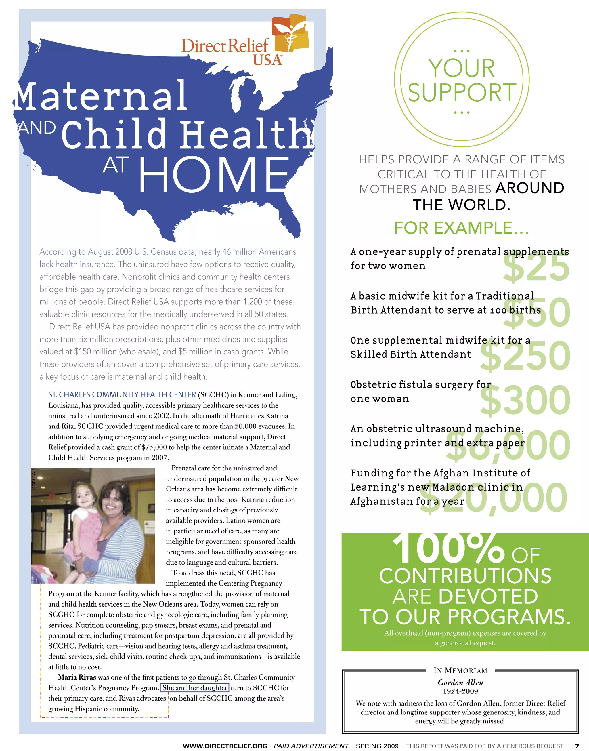 ...
                                                                                                                       USA
                                                                                                                                                                          YOUR
Maternal                                                                                                                                                                 SUPPORT
                                                                                                                                                                            ...
AND
    Child Health
                                                                       AT
                                                                                  HOME
                                                                                                                                                          HELPS PROVIDE A RANGE OF ITEMS
                                                                                                                                                            CRITICAL TO THE HEALTH OF
                                                                                                                                                          MOTHERS AND BABIES AROUND
                                                                                                                                                                           THE WORLD.
                                                                                                                                                                     FOR EXAMPLE…

                         $25
                            According to August 2008 U.S. Census data, nearly 46 million Americans                                                     A one-year supply of prenatal supplements
                            lack health insurance. The uninsured have few options to receive quality,                                                  for two women
                            affordable health care. Nonproﬁt clinics and community health centers
                            bridge this gap by providing a broad range of healthcare services for


                         $50
                            millions of people. Direct Relief USA supports more than 1,200 of these
                                                                                                                                                       A basic midwife kit for a Traditional
                            valuable clinic resources for the medically underserved in all 50 states.                                                  Birth Attendant to serve at 100 births
                               Direct Relief USA has provided nonproﬁt clinics across the country with



                       $250
                            more than six million prescriptions, plus other medicines and supplies                                                     One supplemental midwife kit for a
                            valued at $150 million (wholesale), and $5 million in cash grants. While                                                   Skilled Birth Attendant




TOP 5 HEALTH INITIATIVES
                            these providers often cover a comprehensive set of primary care services,
DIRECT RELIEF’S             a key focus of care is maternal and child health.


                       $300
                                                                                                                                                       Obstetric ﬁstula surgery for
                                                      ST. CHARLES COMMUNITY HEALTH CENTER (SCCHC) in Kenner and Luling,
                                                                                                                                                         one woman
                                                      Louisiana, has provided quality, accessible primary healthcare services to the



Supporting Mothers
                                                      uninsured and underinsured since 2002. In the aftermath of Hurricanes Katrina




                      $6,000
                                                      and Rita, SCCHC provided urgent medical care to more than 20,000 evacuees. In                      An obstetric ultrasound machine,
                                                      addition to supplying emergency and ongoing medical material support, Direct
                                                                                                                                                         including printer and extra paper

Worldwide
                                                      Relief provided a cash grant of $75,000 to help the center initiate a Maternal and
                                                      Child Health Services program in 2007.
                                                                                                   Prenatal care for the uninsured and
                                                                                                                                                         Funding for the Afghan Institute of
   KATIE LEWIS




                    $20,000
                                                                                                 underinsured population in the greater New
                                                                                                 Orleans area has become extremely difﬁcult              Learning’s new Maladon clinic in
                                                                                                                                                         Afghanistan for a year
                                                                                                 to access due to the post-Katrina reduction exist without someone having become a
                                                             Why we moms. Aside from the obvious—no one would
                                                                                                 in capacity and closings of previously
                                                             mom—mothers are the cornerstones of Latino women are
                                                                                                 available providers. families, communities, economies, and societies worldwide. That’s



                   100% OF
                                                             why it’s staggering that the particular Health Organization estimates that a woman dies each minute from
                                                                                                 in World need of care, as many are
           ----------------------------------------




                                                                                                 ineligible for government-sponsored health
                                                             complications during pregnancy and have difﬁculty accessing care 500,000 each year worldwide. Pregnancy is
                                                                                                 programs, and childbirth—more than
                                                                                                 due to language and cultural barriers.
                                                             often a time of joy and trepidation, but in developing countries, pregnancy is a life-threatening condition,
                                                                                                   To address this need, SCCHC has
                                                             as pregnancy and childbirth are thethe Centering Pregnancy                                    CONTRIBUTIONS
                                                                                                 implemented second leading cause of death among women of reproductive age.
                                                      Program at the Kenner facility, which has strengthened the provision of maternal
                                                                                                                                                             ARE DEVOTED
                                                                     Many of the risks for pregnant women and children in developing countries are related to general
                                                      and child health services in the New Orleans area. Today, women can rely on
                                                      SCCHC for complete obstetric andnutrition, care, including family planning
                                                                                                                                                          TO OUR PROGRAMS.
                                                             conditions of poverty, gynecologic and severely limited health resources and access that affect everyone.
                                                      services. Nutrition counseling, pap smears, breast exams, and prenatal and
                                                             Direct Relief ’s core activities have long been aimed at expanding the quality, availability, (non-program) to
                                                      postnatal care, including treatment for postpartum depression, are all provided by                            All overhead and access expenses are covered by
                                                             health services for all people. But a principal focus of this effort is on maternal and child health and, more
                                                      SCCHC. Pediatric care—vision and hearing tests, allergy and asthma treatment,                                                 a generous bequest.
                                                      dental services, sick-child visits, routine check-ups, and immunizations—is available
                                                             speciﬁcally, interventions that directly address the speciﬁc threats to women during pregnancy through
                                                      at little to no cost.                                                                                                        I N M EMORIAM
                                                             childbirth.
                                                          Maria Rivas was one of the ﬁrst patients to go through St. Charles Community
                                                                                                                                                                                     Gordon Allen
                                                      Health Center’s Pregnancy Program. She and her daughter turn to SCCHC for                                                        1924-2009
                                                                     As Mothers Day arrives, here are the ﬁve high-impact initiatives Direct Relief is pursuing to support
                                                                                          ------




                                                      their primary care, and Rivas advocates on behalf of SCCHC among the area’s
                                                                                                                                                          We note with sadness the loss of Gordon Allen, former Direct Relief
                                                             mothers worldwide.
                                                      growing Hispanic community.                                                                           director and longtime supporter whose generosity, kindness, and
                                  ---------------------------                                                                                                               energy will be greatly missed.


                                                                                                   WWW.DIRECTRELIEF.ORG       PAID ADVERTISEMENT         SPRING 2009     THIS REPORT WAS PAID FOR BY A GENEROUS BEQUEST         7
 