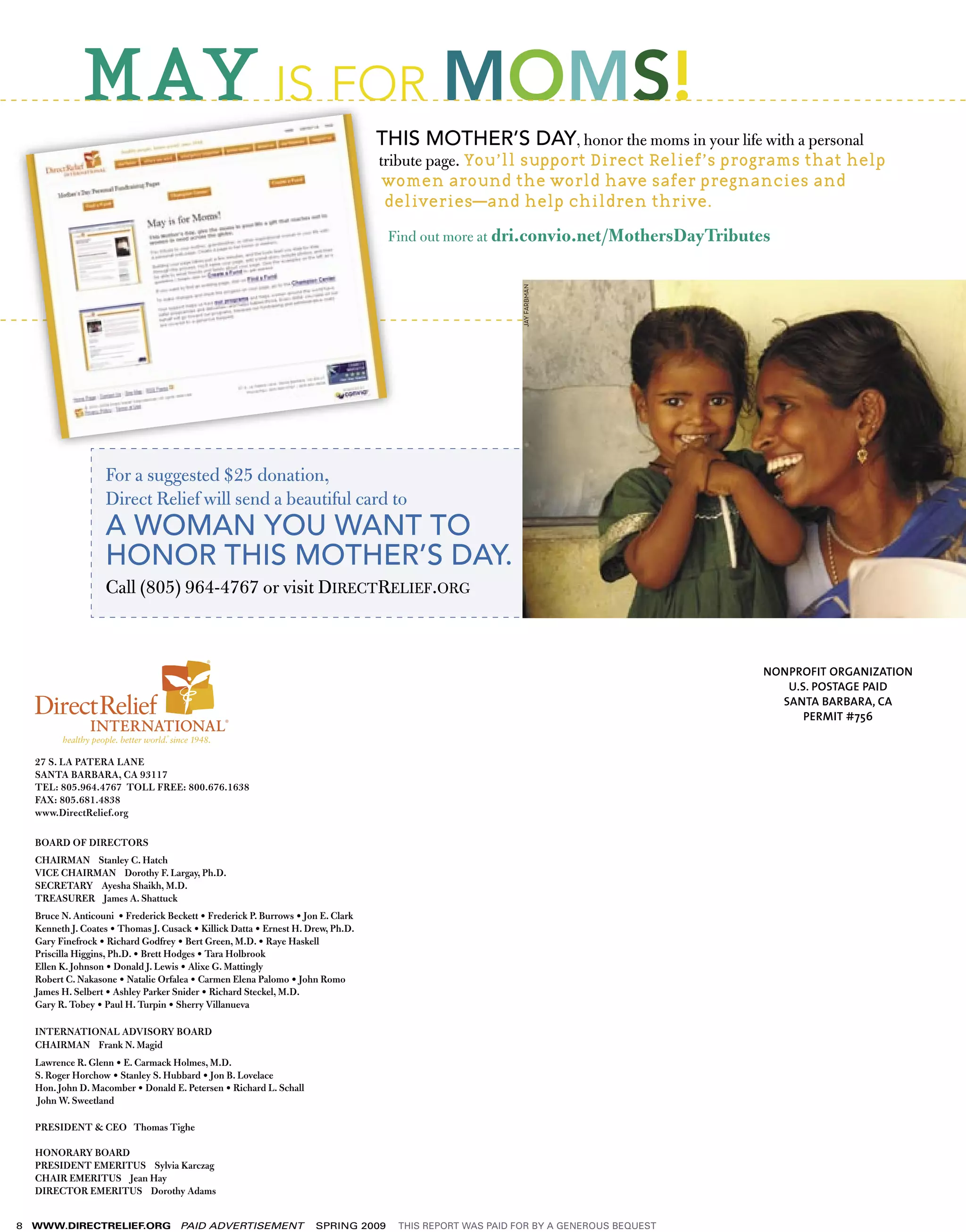 MAY IS FOR MOMS!
                                                                                   THIS MOTHER’S DAY, honor the moms in your life with a personal
                                                                                   tribute page. You’ll support Direct Relief’s programs that help
                                                                                    women around the world have safer pregnancies and
                                                                                    deliveries––and help children thrive.

                                                                                    Find out more at dri.convio.net/MothersDayTributes




                                                                                                           JAY FARBMAN
                    For a suggested $25 donation,
                    Direct Relief will send a beautiful card to
                    A WOMAN YOU WANT TO
                    HONOR THIS MOTHER’S DAY.
                    Call (805) 964-4767 or visit DIRECTRELIEF.ORG



                                                                                                                                      NONPROFIT ORGANIZATION
                                                                                                                                         U.S. POSTAGE PAID
                                                                                                                                        SANTA BARBARA, CA
                                                                                                                                            PERMIT #756


    27 S. LA PATERA LANE
    SANTA BARBARA, CA 93117
    TEL: 805.964.4767 TOLL FREE: 800.676.1638
    FAX: 805.681.4838
    www.DirectRelief.org

    BOARD OF DIRECTORS
    CHAIRMAN Stanley C. Hatch
    VICE CHAIRMAN Dorothy F. Largay, Ph.D.
    SECRETARY Ayesha Shaikh, M.D.
    TREASURER James A. Shattuck
    Bruce N. Anticouni • Frederick Beckett • Frederick P. Burrows • Jon E. Clark
    Kenneth J. Coates • Thomas J. Cusack • Killick Datta • Ernest H. Drew, Ph.D.
    Gary Finefrock • Richard Godfrey • Bert Green, M.D. • Raye Haskell
    Priscilla Higgins, Ph.D. • Brett Hodges • Tara Holbrook
    Ellen K. Johnson • Donald J. Lewis • Alixe G. Mattingly
    Robert C. Nakasone • Natalie Orfalea • Carmen Elena Palomo • John Romo
    James H. Selbert • Ashley Parker Snider • Richard Steckel, M.D.
    Gary R. Tobey • Paul H. Turpin • Sherry Villanueva

    INTERNATIONAL ADVISORY BOARD
    CHAIRMAN Frank N. Magid
    Lawrence R. Glenn • E. Carmack Holmes, M.D.
    S. Roger Horchow • Stanley S. Hubbard • Jon B. Lovelace
    Hon. John D. Macomber • Donald E. Petersen • Richard L. Schall
    John W. Sweetland

    PRESIDENT & CEO Thomas Tighe

    HONORARY BOARD
    PRESIDENT EMERITUS Sylvia Karczag
    CHAIR EMERITUS Jean Hay
    DIRECTOR EMERITUS Dorothy Adams


8   WWW.DIRECTRELIEF.ORG              PAID ADVERTISEMENT              SPRING 2009    THIS REPORT WAS PAID FOR BY A GENEROUS BEQUEST
 