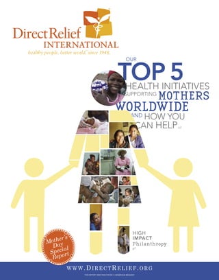 OUR


                                          TOP 5  HEALTH INITIATIVES
                                                SUPPORTING
                                                                 MOTHERS
                                       WORLDWIDE      AND HOW          YOU
                                                             CAN HELP   p2




                                                        HIGH
       ’s
 other
                                                        IMPACT
M ay                                                    Philanthropy
  D
     ial                                                p7
 Specort
  Rep
       WWW.DIRECTRELIEF.ORG
            THIS REPORT WAS PAID FOR BY A GENEROUS BEQUEST
 