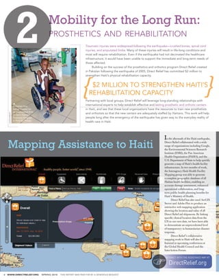 Mobility for the Long Run:
                                               prosthetics and rehabilitation
                                                                           Traumatic injuries were widespread following the earthquake—crushed bones, spinal cord
                                                                           injuries, and amputated limbs. Many of these injuries will result in life-long conditions and
                                                                           most will require rehabilitation. Even if the earthquake had not decimated the healthcare
                                                                           infrastructure, it would have been unable to support the immediate and long-term needs of
                                                                           those affected.
                                                                           	     Building on the success of the prosthetics and orthotics program Direct Relief created
                                                                           in Pakistan following the earthquake of 2005, Direct Relief has committed $2 million to
                                                                           strengthen Haiti’s physical rehabilitation capacity.
                                                                           					
                                                                           	
                                                                           	
                                                                               $2 MILLION TO STRENGTHEN HAITI’S                                                          	
                                                                                                                                                                         	
                                                                           	
                                                                              REHABILITATION CAPACITY
                                                                           Partnering with local groups, Direct Relief will leverage long-standing relationships with
                     A Haitian boy                                         international experts to help establish effective and lasting prosthetic and orthotic centers
                     being treated for                                     in Haiti, and see that these local organizations have the resources to train new prosthetists
                     an amputated limb
                                                                           and orthotists so that the new centers are adequately staffed by Haitians. This work will help
     ALISON WRIGHT




                     at Saint Damien
                     Pediatric Hospital                                    people long after the emergency of the earthquake has given way to the everyday reality of
                     in Port-au-Prince.
                                                                           health care in Haiti.




                                                                                                                                       I n the aftermath of the Haiti earthquake,

    Mapping Assistance to Haiti                                                                                                        Direct Relief collaborated with a wide
                                                                                                                                       range of organizations including Google,
                                                                                                                                       the Environmental Sciences Research
                                                                                                                                       Institute (ESRI), the Pan American
                                                                                                                                       Health Organization (PAHO), and the
                                                                                                                                       U.S. Department of State to help quickly
                                                                                                                                       generate a map of Haiti’s health facility
                                                                                                                                       infrastructure. In two months of work,
                                                                                                                                       the Interagency Haiti Health Facility
                                                                                                                                       Mapping group was able to generate
                                                                                                                                       a complete geographic database of all
                                                                                                                                       Haitian health facilities, enabling an
                                                                                                                                       accurate damage assessment, enhanced
                                                                                                                                       operational collaboration, and long-
                                                                                                                                       term public health planning benefits for
                                                                                                                                       Haiti’s Ministry of Health.
                                                                                                                                       	     Direct Relief has also used ArcGIS
                                                                                                                                       Server and Adobe Flex to produce an
                                                                                                                                       interactive web mapping application
                                                                                                                                       showing the location and value of all
                                                                                                                                       Direct Relief aid shipments. By linking
                                                                                                                                       specific clinical location data from the
                                                                                                                                       UN to our own data, we have been able
                                                                                                                                       to demonstrate an unprecedented level
                                                                                                                                       of transparency in humanitarian disaster
                                                                                                                                       response.
                                                                                                                                       	     Direct Relief ’s collaborative
                                                                                                                                       mapping work in Haiti will also be
                                                                                                                                       featured in upcoming conferences at
                                                                                                                                       the Global Health Council and the
                                                                                                                                       InterAction Forum.

                                                                                                                                        INTERACT WITH THE ASSISTANCE MAP AT

                                                                                                                                           DirectRelief.org
4   WWW.DIRECTRELIEF.ORG                  SPRING 2010   THIS REPORT WAS PAID FOR BY A GENEROUS BEQUEST
 