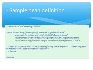<?xml version="1.0" encoding="UTF-8"?>
<beans xmlns="http://www.springframework.org/schema/beans"
xmlns:xsi="http://www.w3.org/2001/XMLSchema-instance"
xsi:schemaLocation="http://www.springframework.org/schema/beans
http://www.springframework.org/schema/beans/spring-beans-4.0.xsd">
<bean id="expense" class="com.tsz.springfactory.model.Expense" scope="singleton“
init-method=“init” destroy-method=“destroy”>
</bean>
</beans>
- Sample bean definition
 