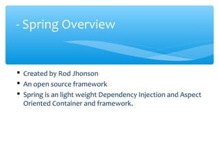  Created by Rod Jhonson
 An open source framework
 Spring is an light weight Dependency Injection and Aspect
Oriented Container and framework.
- Spring Overview
 