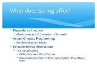  Dependency Injection
 Also known as IoC (Inversion of Control)
 Aspect Oriented Programming
 Runtime injection-based
 Portable Service Abstractions
 The rest of spring
 ORM, DAO, Web MVC, Web, etc.
 Allows access to these without knowing how they actually
work
- What does Spring offer?
 