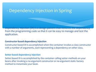 Dependency Injection (DI) is a design pattern that removes the dependency
from the programming code so that it can be easy to manage and test the
application.
Constructor-based dependency injection
Constructor-based DI is accomplished when the container invokes a class constructor
with a number of arguments, each representing a dependency on other class.
Setter-based dependency injection
Setter-based DI is accomplished by the container calling setter methods on your
beans after invoking a no-argument constructor or no-argument static factory
method to instantiate your bean.
- Dependency Injection in Spring
 