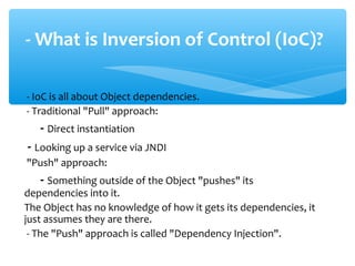 - IoC is all about Object dependencies.
- Traditional "Pull" approach:
- Direct instantiation
- Looking up a service via JNDI
"Push" approach:
- Something outside of the Object "pushes" its
dependencies into it.
The Object has no knowledge of how it gets its dependencies, it
just assumes they are there.
- The "Push" approach is called "Dependency Injection".
- What is Inversion of Control (IoC)?
 
