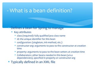  Defines a bean for Spring to manage
 Key attributes
 class (required): fully qualified java class name
 id: the unique identifier for this bean
 configuration: (singleton, init-method, etc.)
 constructor-arg: arguments to pass to the constructor at creation
time
 property: arguments to pass to the bean setters at creation time
 Collaborators: other beans needed in this bean (a.k.a
dependencies), specified in property or constructor-arg
 Typically defined in an XML file
- What is a bean definition?
 