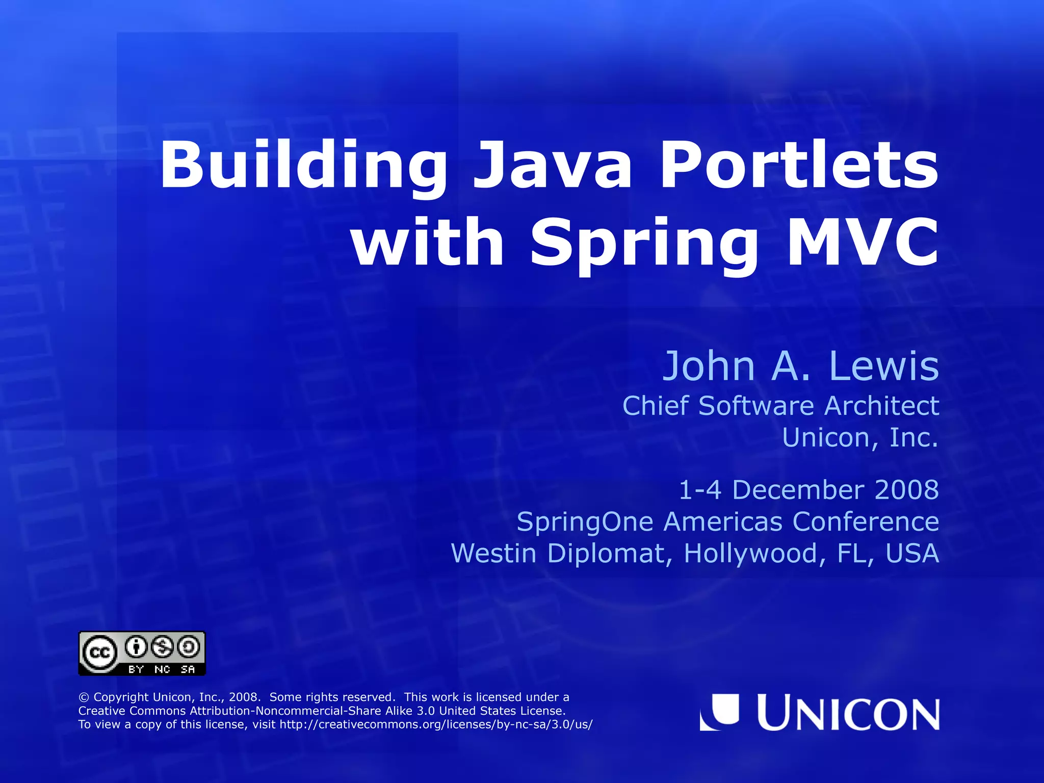 Building Java Portlets with Spring MVC John A. Lewis Chief Software Architect Unicon, Inc. 1-4 December 2008 SpringOne Americas Conference Westin Diplomat, Hollywood, FL, USA © Copyright Unicon, Inc., 2008. Some rights reserved. This work is licensed under a Creative Commons Attribution-Noncommercial-Share Alike 3.0 United States License. To view a copy of this license, visit http://creativecommons.org/licenses/by-nc-sa/3.0/us/ 