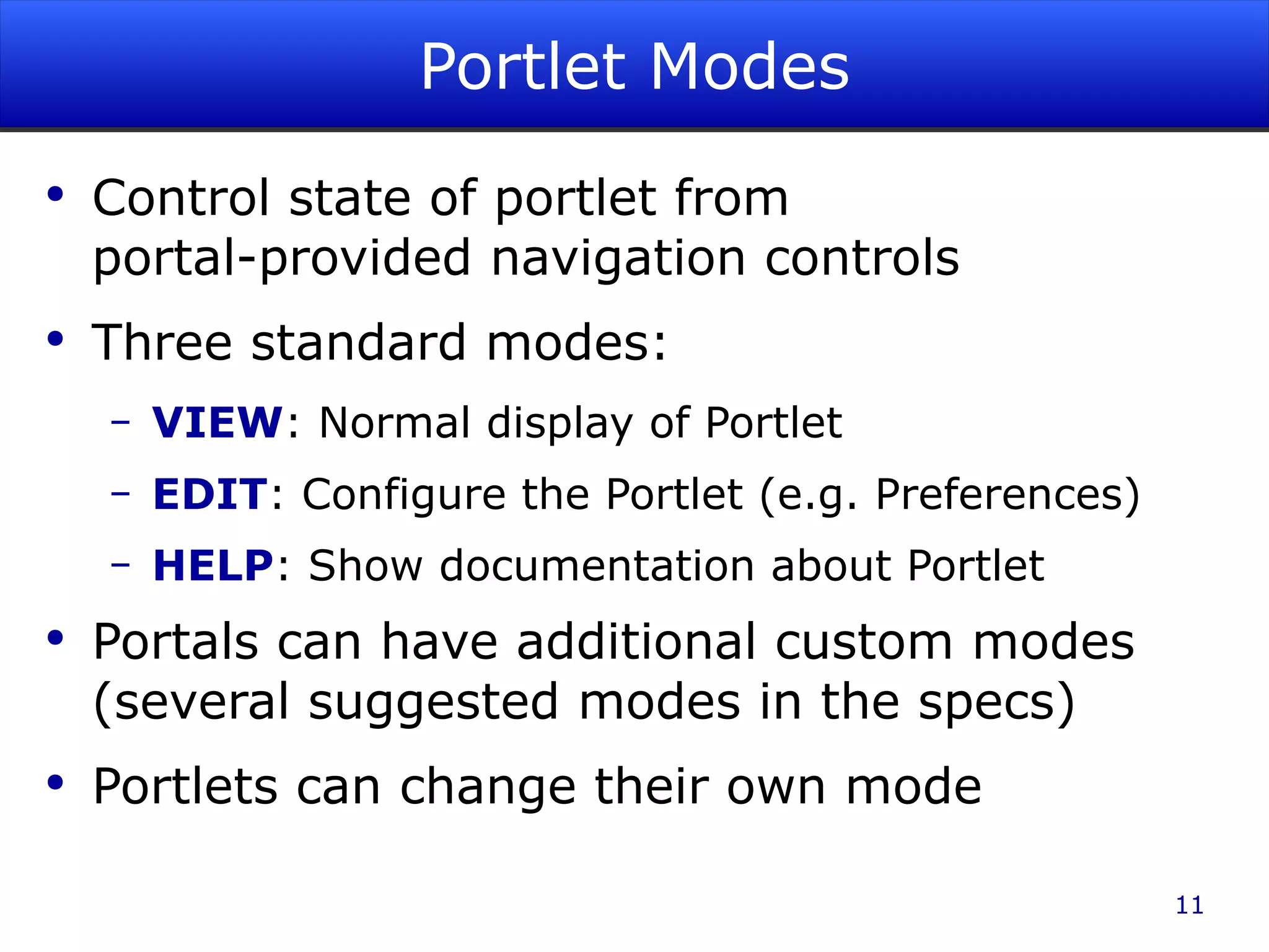 Portlet Modes Control state of portlet from portal-provided navigation controls Three standard modes: VIEW : Normal display of Portlet EDIT : Configure the Portlet (e.g. Preferences) HELP : Show documentation about Portlet Portals can have additional custom modes (several suggested modes in the specs) Portlets can change their own mode 