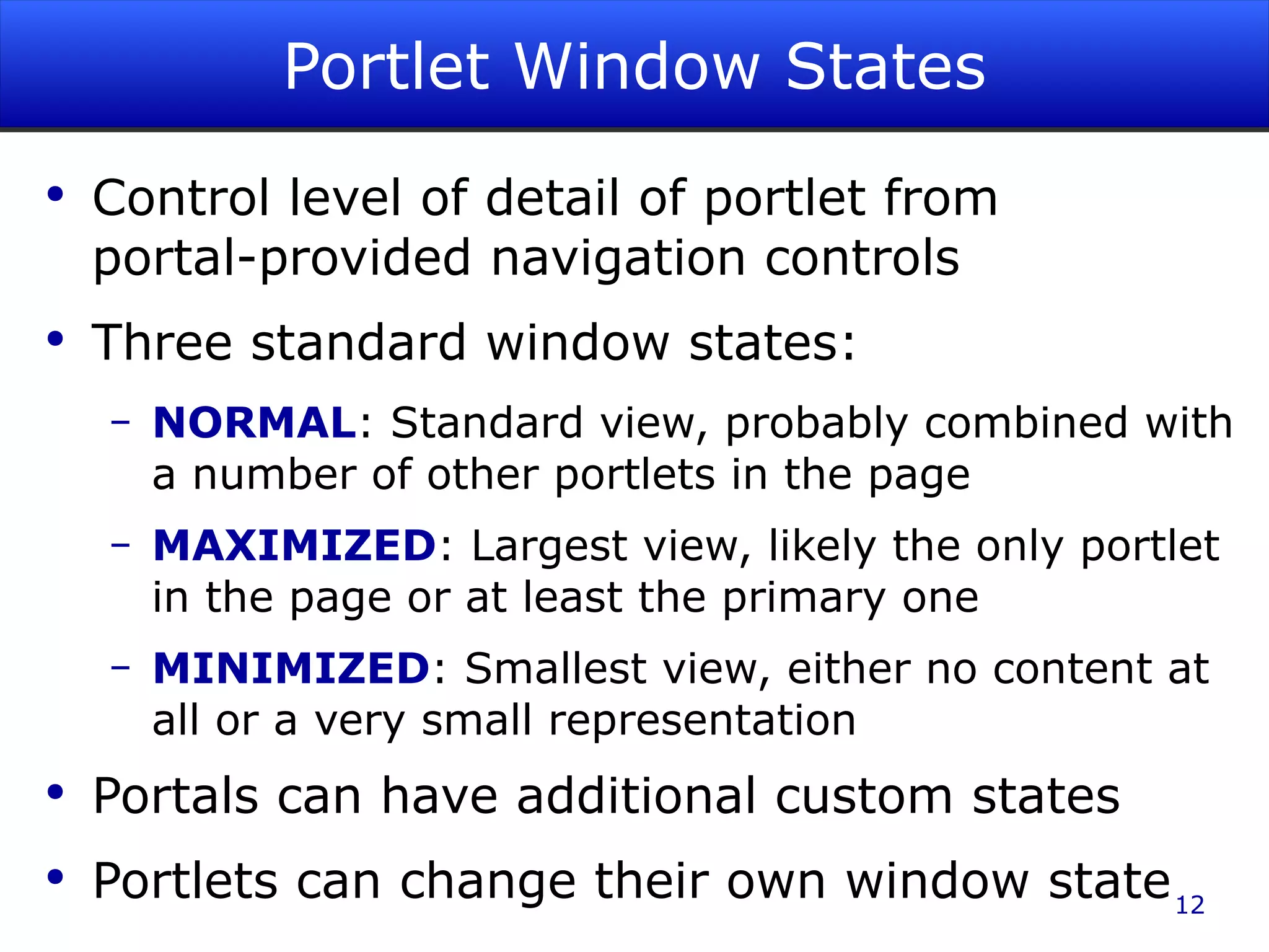 Portlet Window States Control level of detail of portlet from portal-provided navigation controls Three standard window states: NORMAL : Standard view, probably combined with a number of other portlets in the page MAXIMIZED : Largest view, likely the only portlet in the page or at least the primary one MINIMIZED : Smallest view, either no content at all or a very small representation Portals can have additional custom states Portlets can change their own window state 
