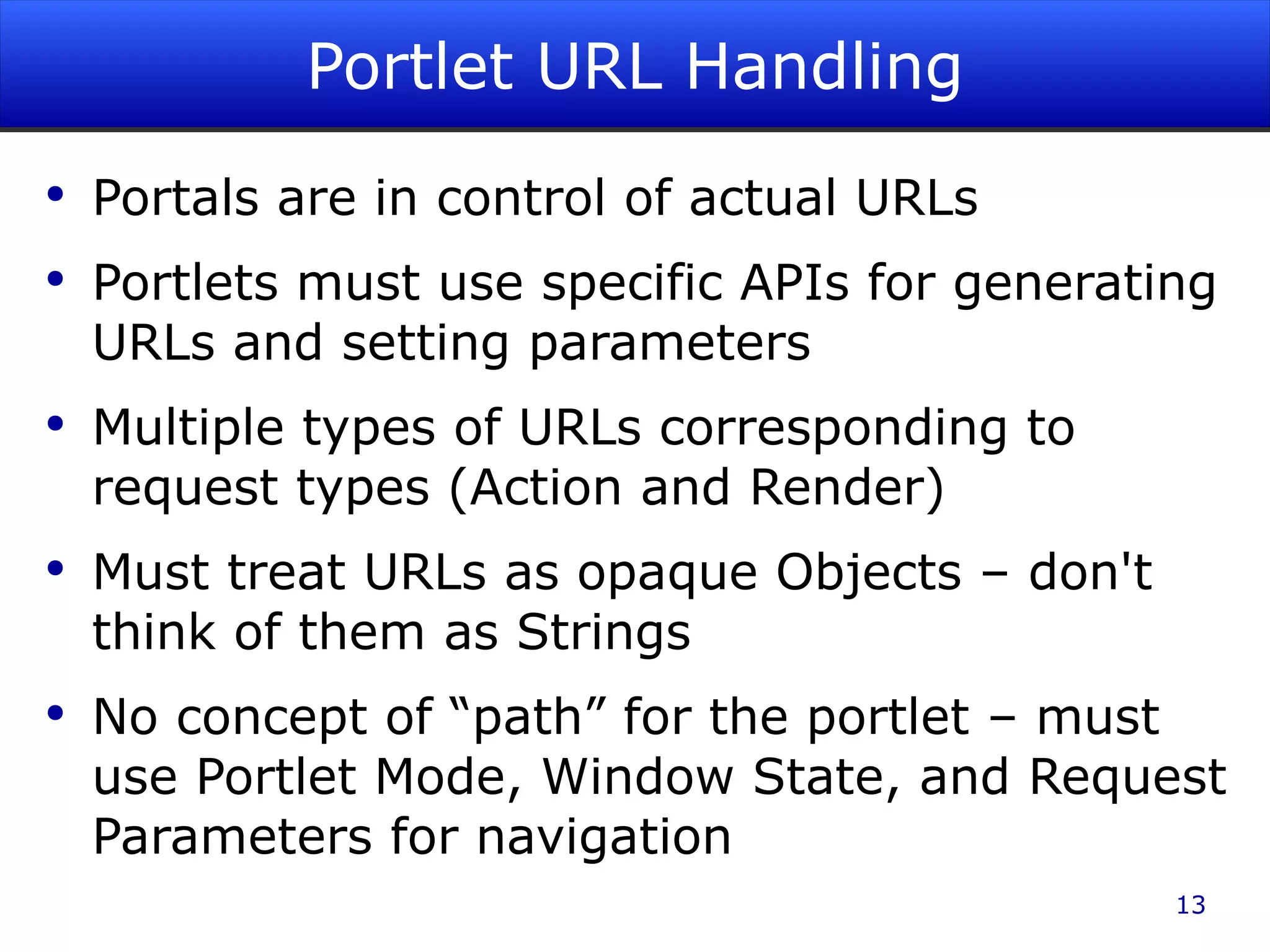 Portlet URL Handling Portals are in control of actual URLs Portlets must use specific APIs for generating URLs and setting parameters Multiple types of URLs corresponding to request types (Action and Render) Must treat URLs as opaque Objects – don't think of them as Strings No concept of “path” for the portlet – must use Portlet Mode, Window State, and Request Parameters for navigation 
