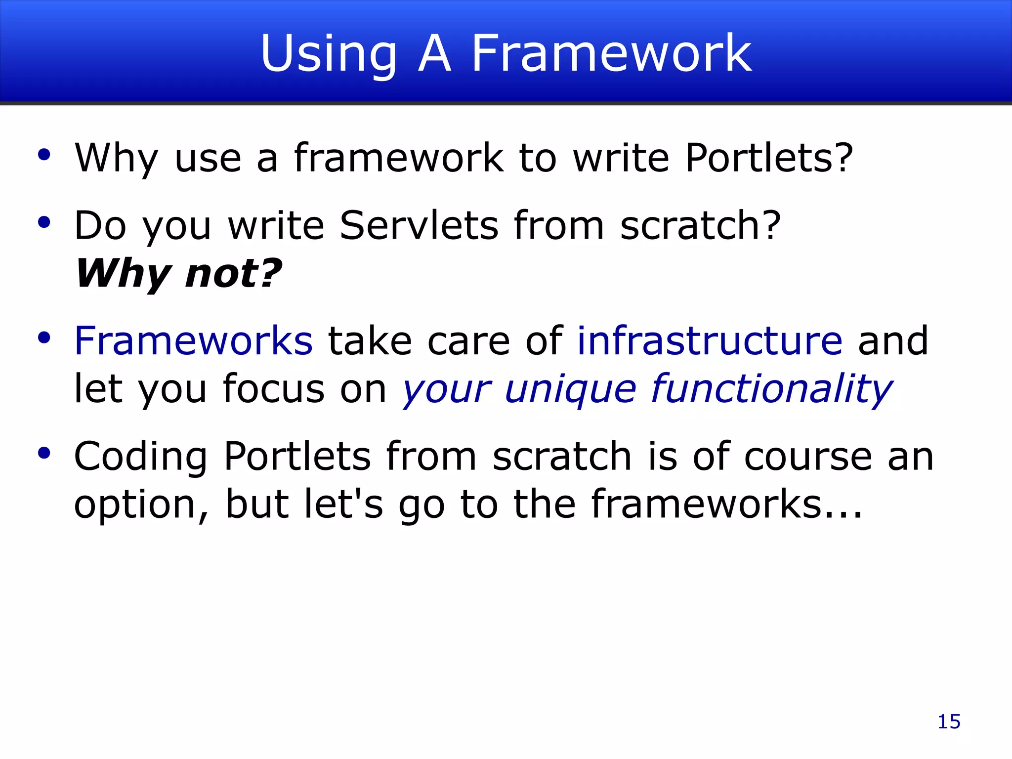 Using A Framework Why use a framework to write Portlets? Do you write Servlets from scratch? Why not? Frameworks take care of infrastructure and let you focus on your unique functionality Coding Portlets from scratch is of course an option, but let's go to the frameworks... 