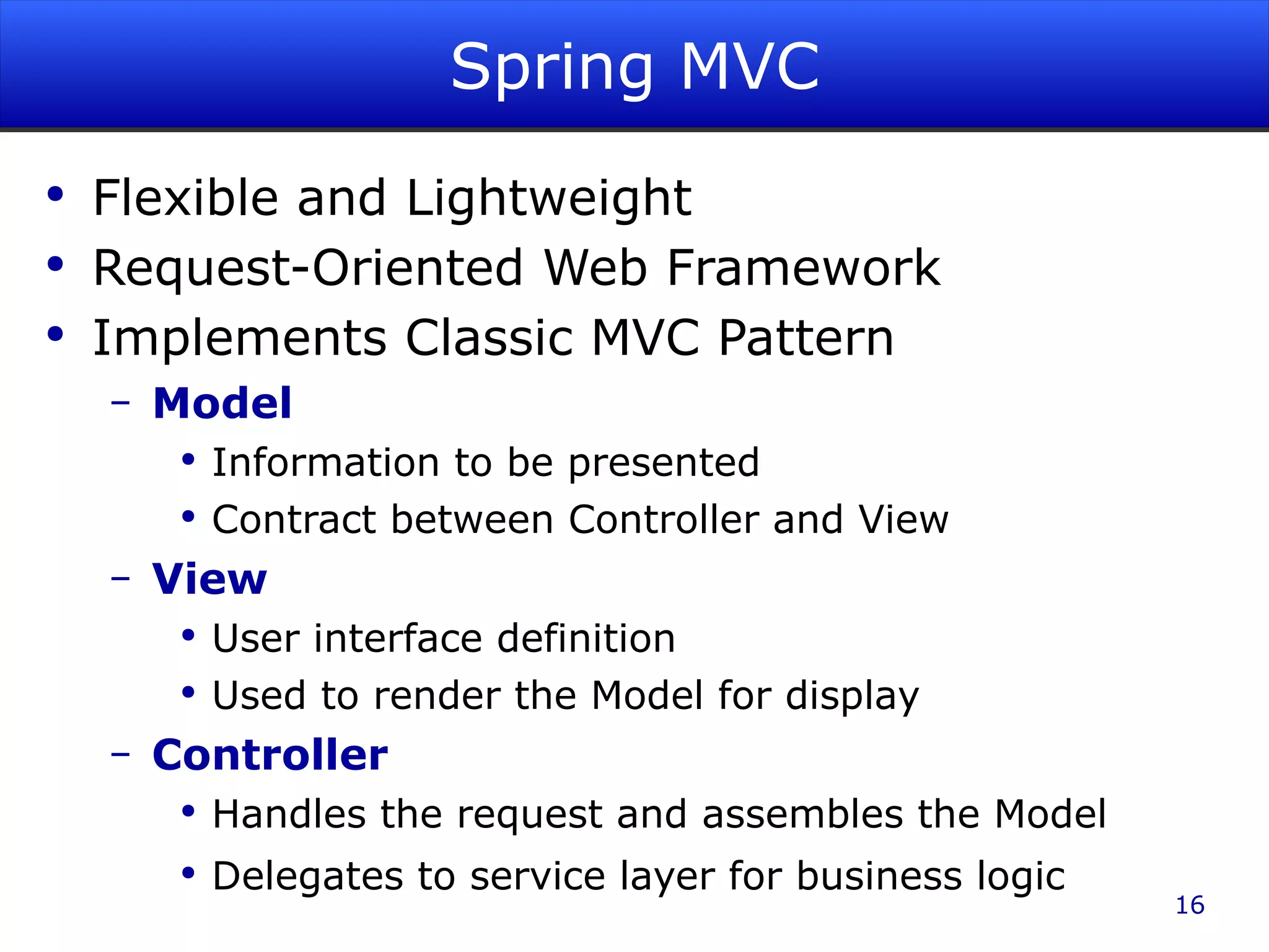Spring MVC Flexible and Lightweight Request-Oriented Web Framework Implements Classic MVC Pattern Model Information to be presented Contract between Controller and View View User interface definition Used to render the Model for display Controller Handles the request and assembles the Model Delegates to service layer for business logic 
