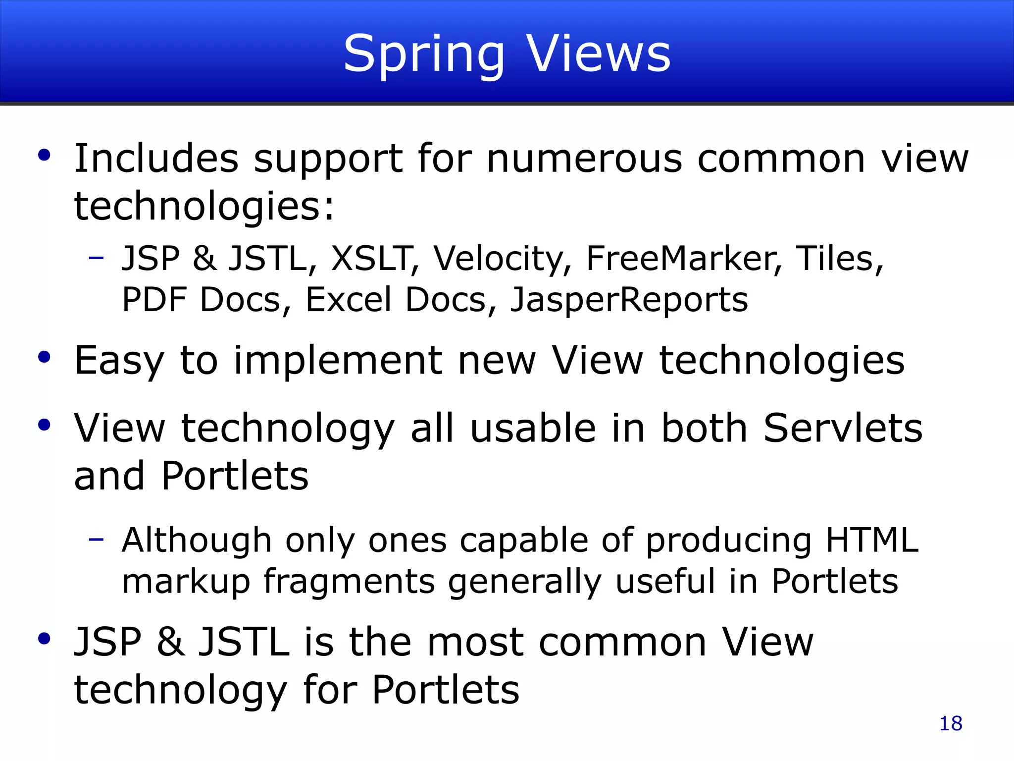 Spring Views Includes support for numerous common view technologies: JSP & JSTL, XSLT, Velocity, FreeMarker, Tiles, PDF Docs, Excel Docs, JasperReports Easy to implement new View technologies View technology all usable in both Servlets and Portlets Although only ones capable of producing HTML markup fragments generally useful in Portlets JSP & JSTL is the most common View technology for Portlets 