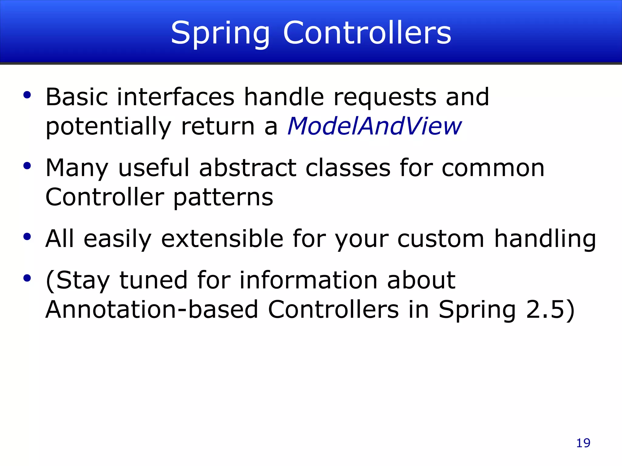 Spring Controllers Basic interfaces handle requests and potentially return a ModelAndView Many useful abstract classes for common Controller patterns All easily extensible for your custom handling (Stay tuned for information about Annotation-based Controllers in Spring 2.5) 