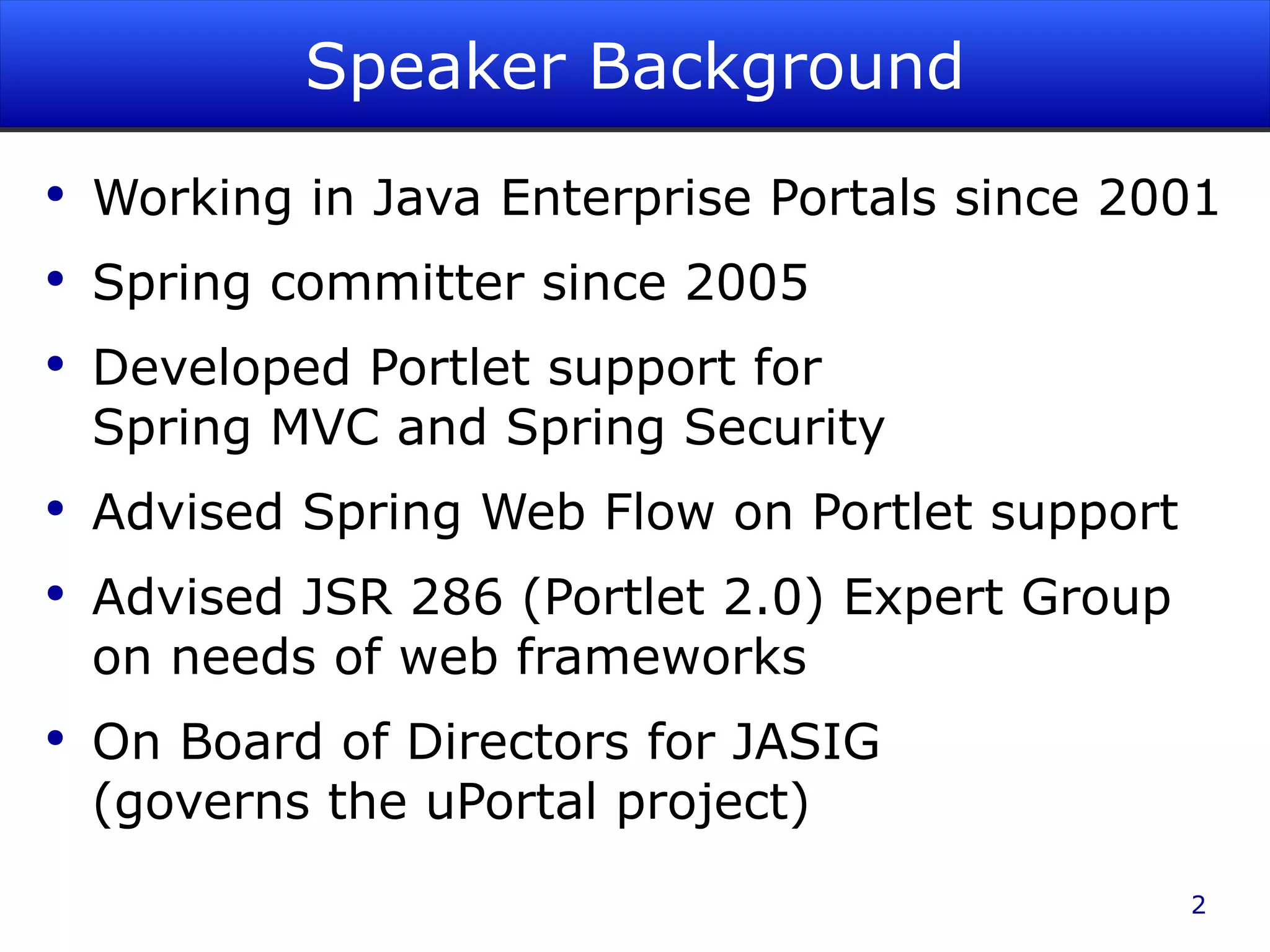 Speaker Background Working in Java Enterprise Portals since 2001 Spring committer since 2005 Developed Portlet support for Spring MVC and Spring Security Advised Spring Web Flow on Portlet support Advised JSR 286 (Portlet 2.0) Expert Group on needs of web frameworks On Board of Directors for JASIG (governs the uPortal project) 
