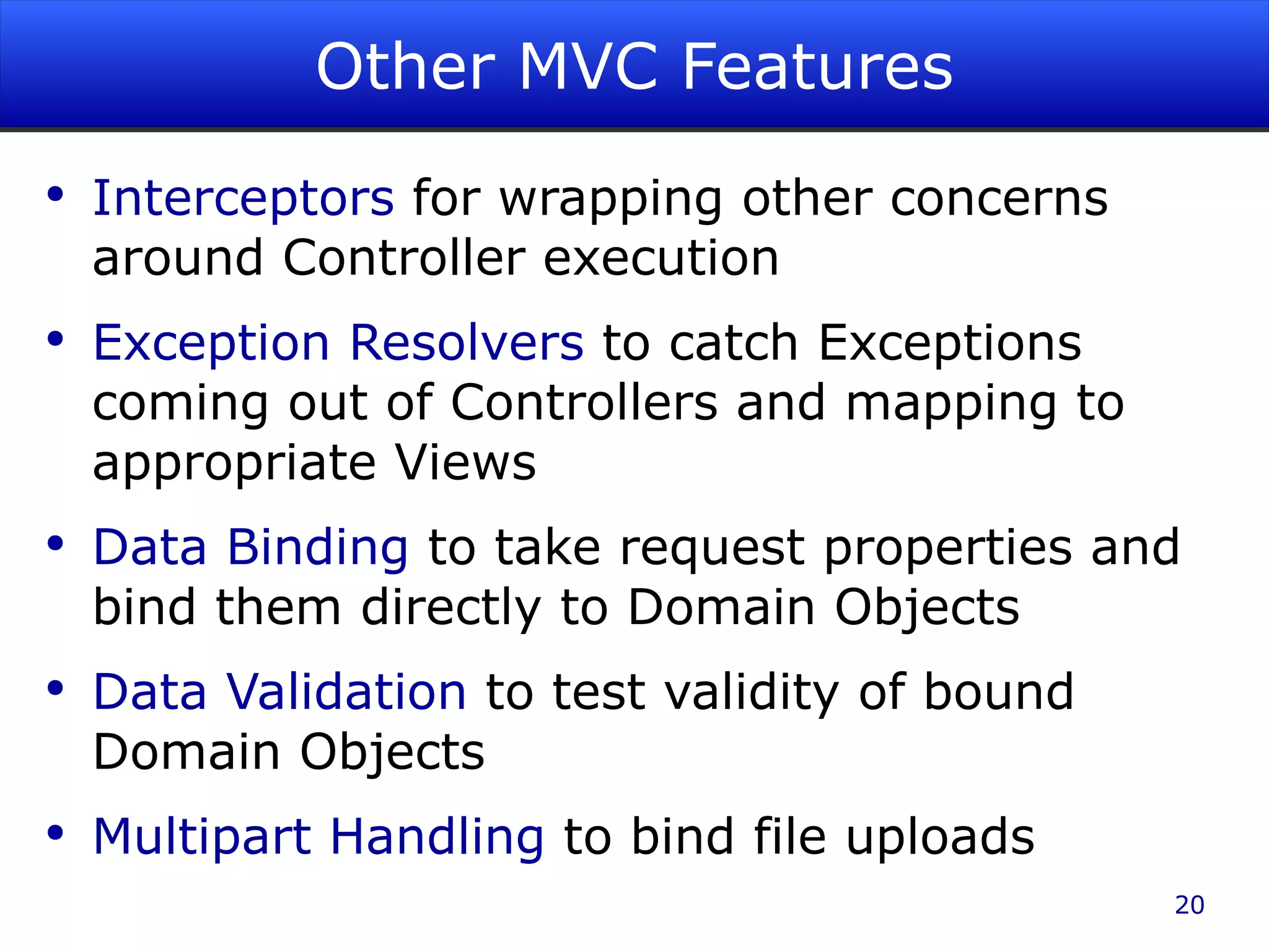 Other MVC Features Interceptors for wrapping other concerns around Controller execution Exception Resolvers to catch Exceptions coming out of Controllers and mapping to appropriate Views Data Binding to take request properties and bind them directly to Domain Objects Data Validation to test validity of bound Domain Objects Multipart Handling to bind file uploads 