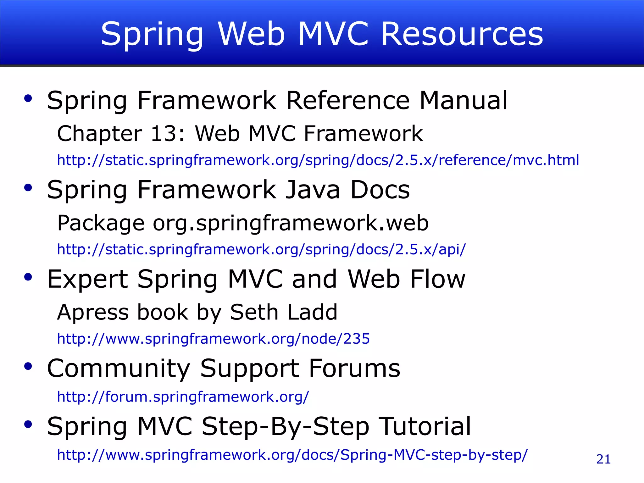 Spring Web MVC Resources Spring Framework Reference Manual Chapter 13: Web MVC Framework http://static.springframework.org/spring/docs/2.5.x/reference/mvc.html Spring Framework Java Docs Package org.springframework.web http://static.springframework.org/spring/docs/2.5.x/api/ Expert Spring MVC and Web Flow Apress book by Seth Ladd http://www.springframework.org/node/235 Community Support Forums http://forum.springframework.org/ Spring MVC Step-By-Step Tutorial http://www.springframework.org/docs/Spring-MVC-step-by-step/ 