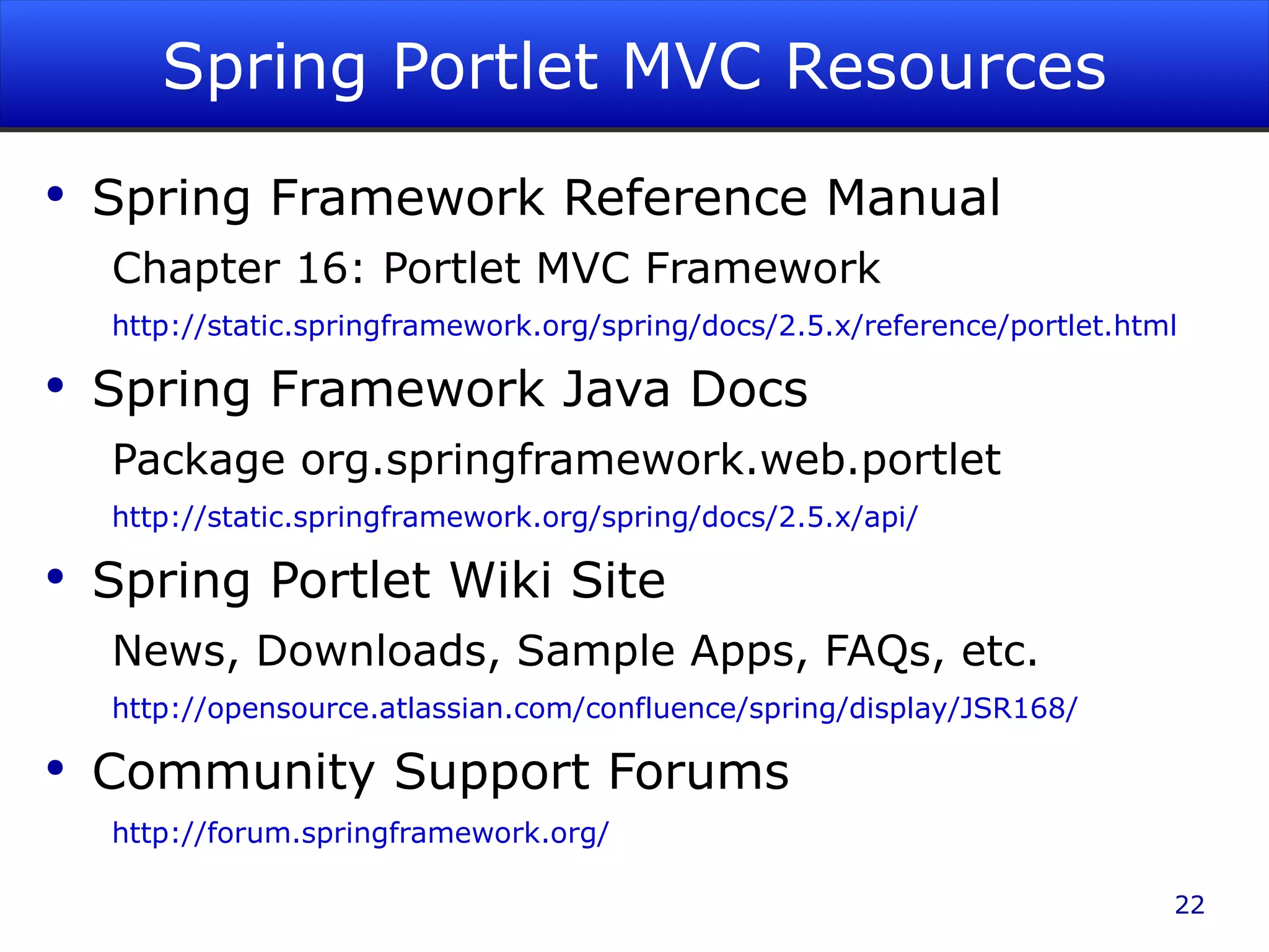 Spring Portlet MVC Resources Spring Framework Reference Manual Chapter 16: Portlet MVC Framework http://static.springframework.org/spring/docs/2.5.x/reference/portlet.html Spring Framework Java Docs Package org.springframework.web.portlet http://static.springframework.org/spring/docs/2.5.x/api/ Spring Portlet Wiki Site News, Downloads, Sample Apps, FAQs, etc. http://opensource.atlassian.com/confluence/spring/display/JSR168/ Community Support Forums http://forum.springframework.org/ 