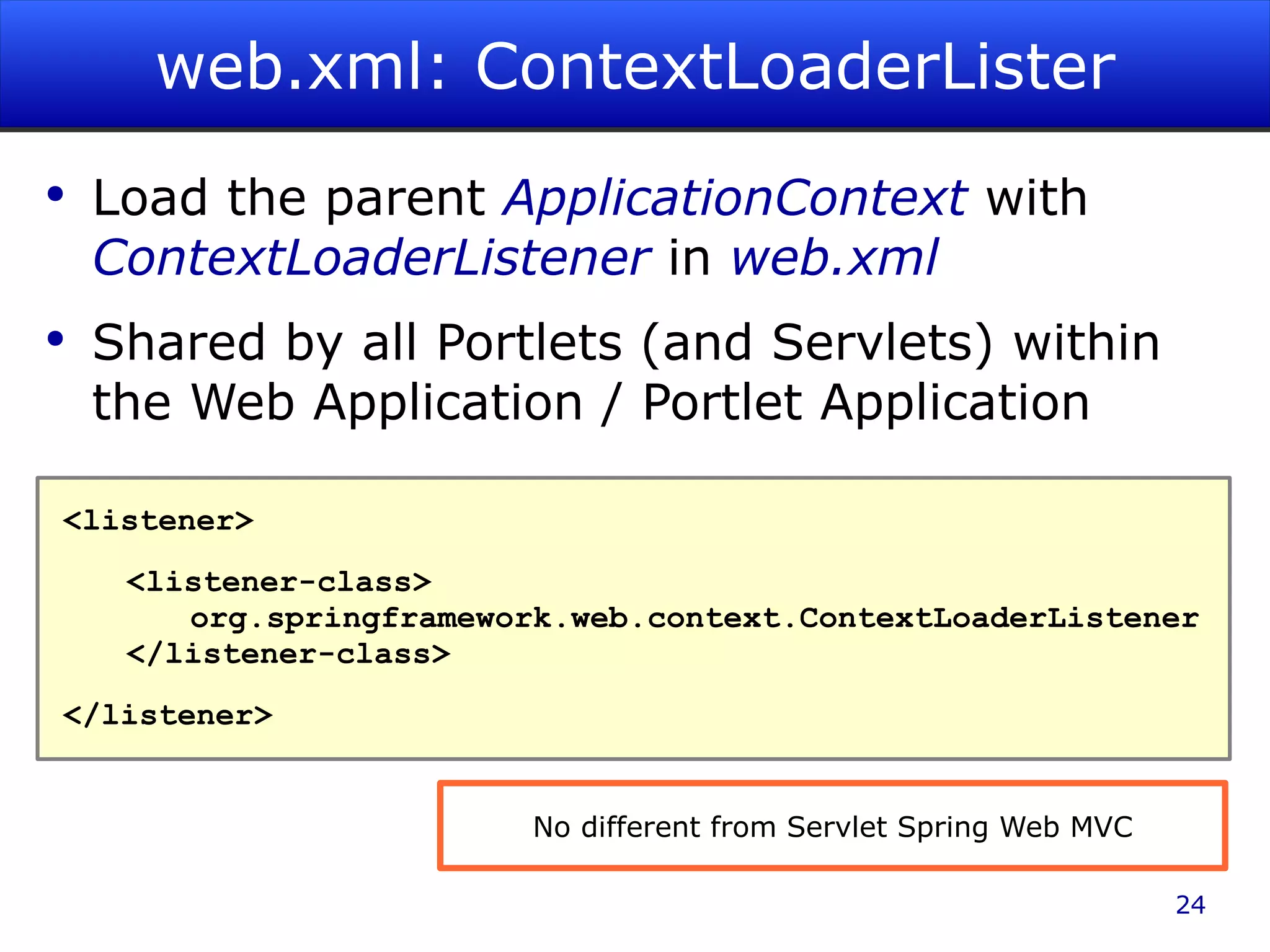 web.xml: ContextLoaderLister Load the parent ApplicationContext with ContextLoaderListener in web.xml Shared by all Portlets (and Servlets) within the Web Application / Portlet Application <listener> <listener-class> org.springframework.web.context.ContextLoaderListener </listener-class> </listener> No different from Servlet Spring Web MVC 