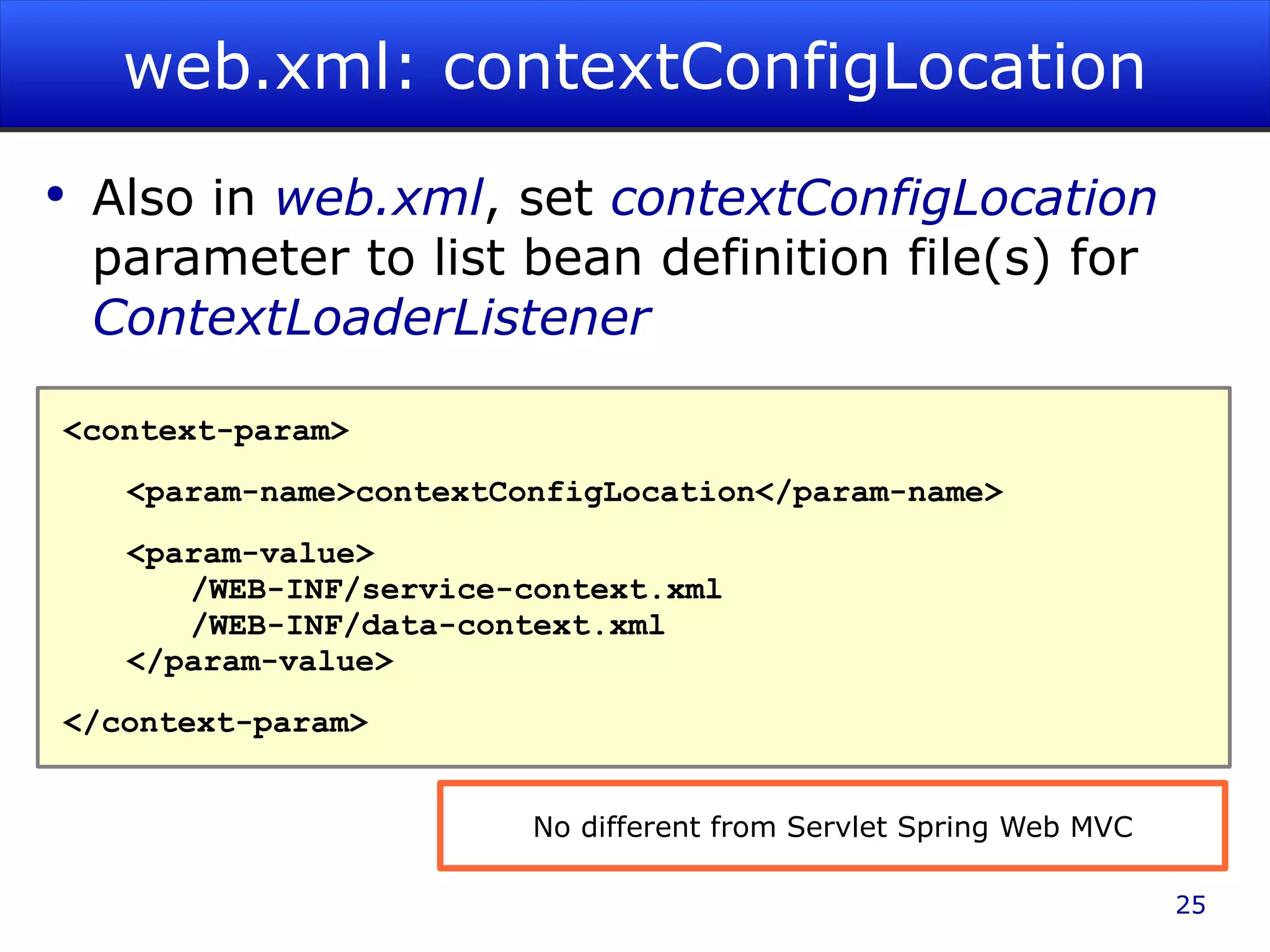 web.xml: contextConfigLocation Also in web.xml , set contextConfigLocation parameter to list bean definition file(s) for ContextLoaderListener <context-param> <param-name>contextConfigLocation</param-name> <param-value> /WEB-INF/service-context.xml /WEB-INF/data-context.xml </param-value> </context-param> No different from Servlet Spring Web MVC 