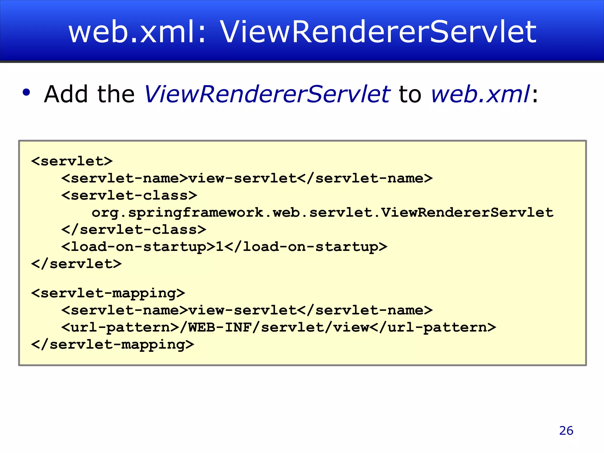 web.xml: ViewRendererServlet Add the ViewRendererServlet to web.xml : <servlet> <servlet-name>view-servlet</servlet-name> <servlet-class> org.springframework.web.servlet.ViewRendererServlet </servlet-class> <load-on-startup>1</load-on-startup> </servlet> <servlet-mapping> <servlet-name>view-servlet</servlet-name> <url-pattern>/WEB-INF/servlet/view</url-pattern> </servlet-mapping> 