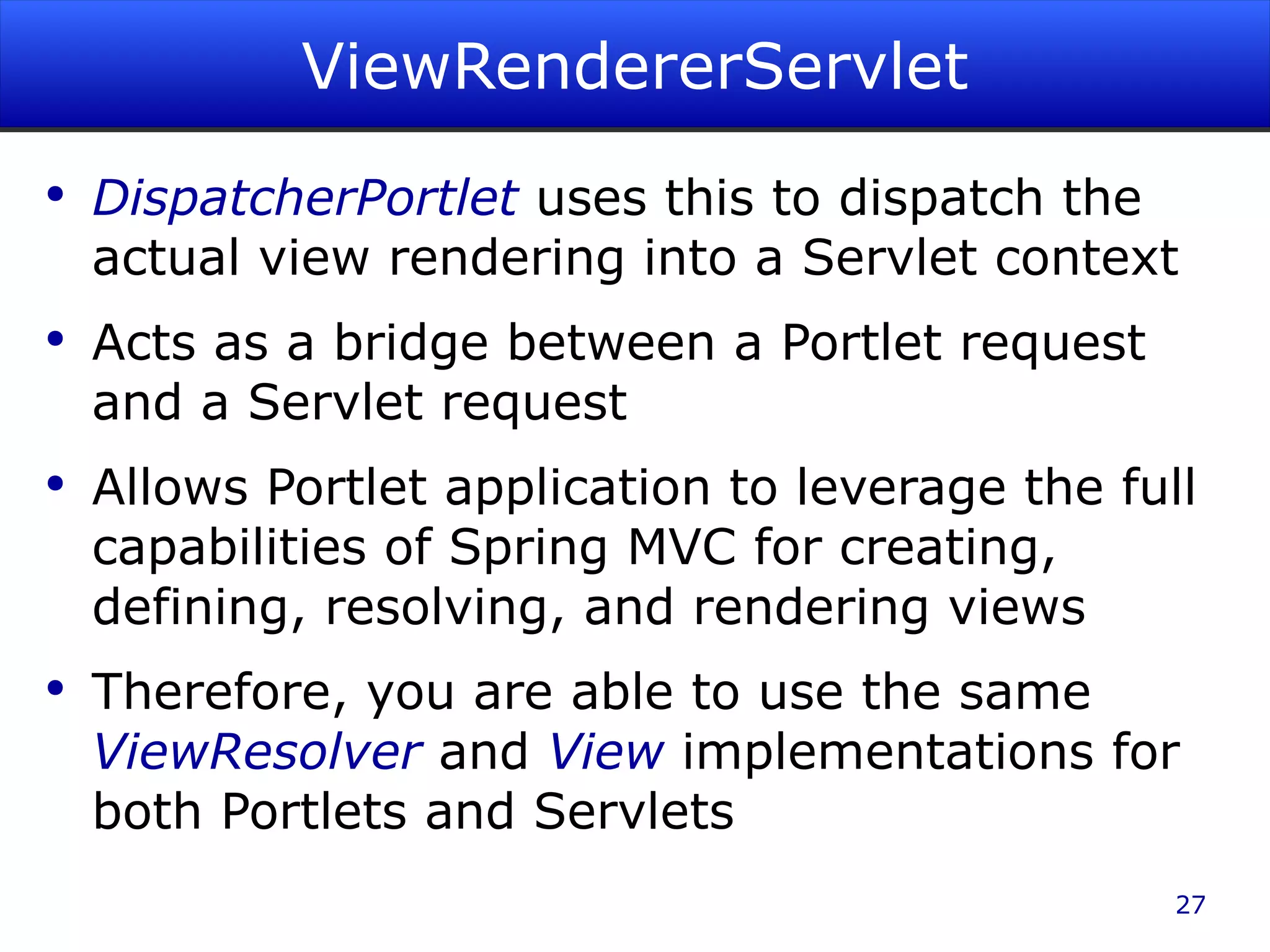ViewRendererServlet DispatcherPortlet uses this to dispatch the actual view rendering into a Servlet context Acts as a bridge between a Portlet request and a Servlet request Allows Portlet application to leverage the full capabilities of Spring MVC for creating, defining, resolving, and rendering views Therefore, you are able to use the same ViewResolver and View implementations for both Portlets and Servlets 