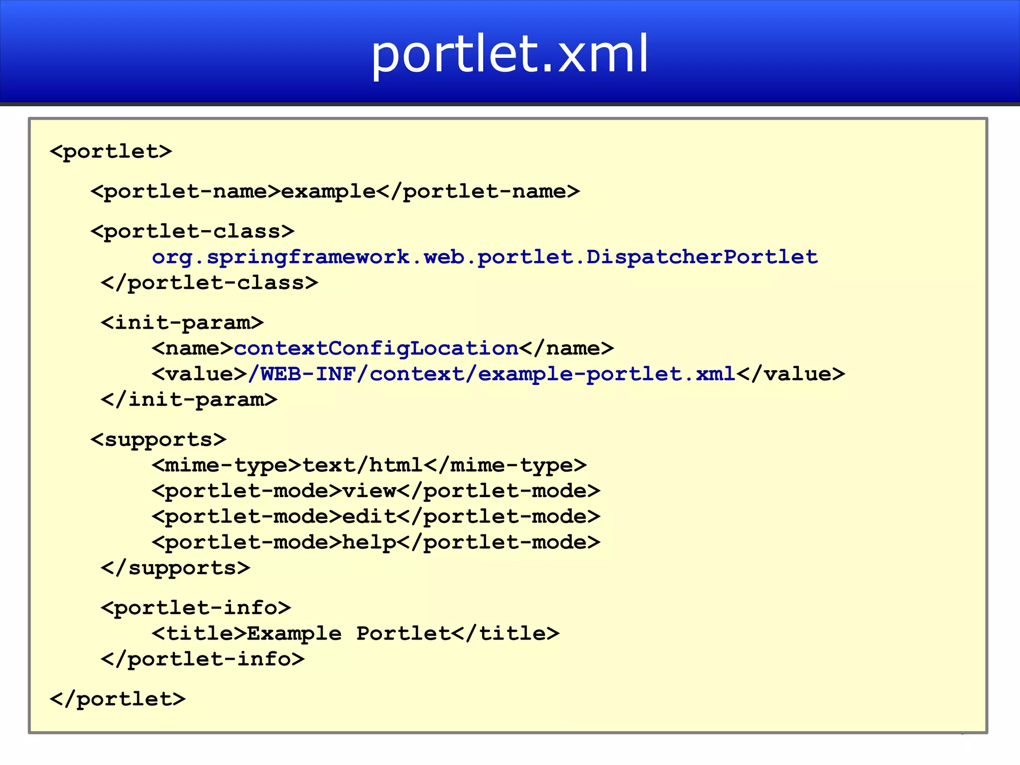 portlet.xml <portlet> <portlet-name>example</portlet-name> <portlet-class> org.springframework.web.portlet.DispatcherPortlet </portlet-class> <init-param> <name> contextConfigLocation </name> <value> /WEB-INF/context/example-portlet.xml </value> </init-param> <supports> <mime-type>text/html</mime-type> <portlet-mode>view</portlet-mode> <portlet-mode>edit</portlet-mode> <portlet-mode>help</portlet-mode> </supports> <portlet-info> <title>Example Portlet</title> </portlet-info> </portlet> 