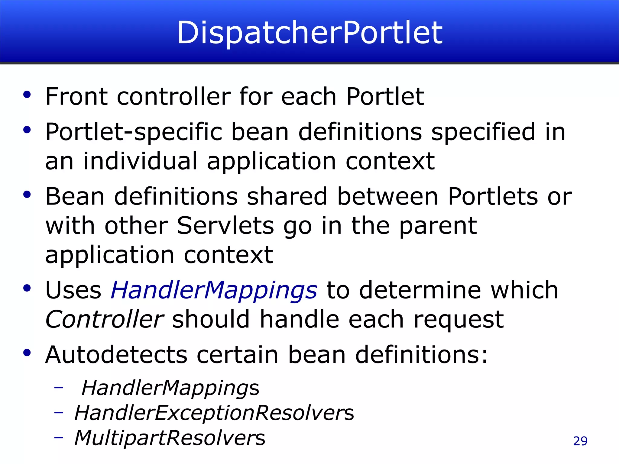DispatcherPortlet Front controller for each Portlet Portlet-specific bean definitions specified in an individual application context Bean definitions shared between Portlets or with other Servlets go in the parent application context Uses HandlerMappings to determine which Controller should handle each request Autodetects certain bean definitions: HandlerMapping s HandlerExceptionResolver s MultipartResolver s 