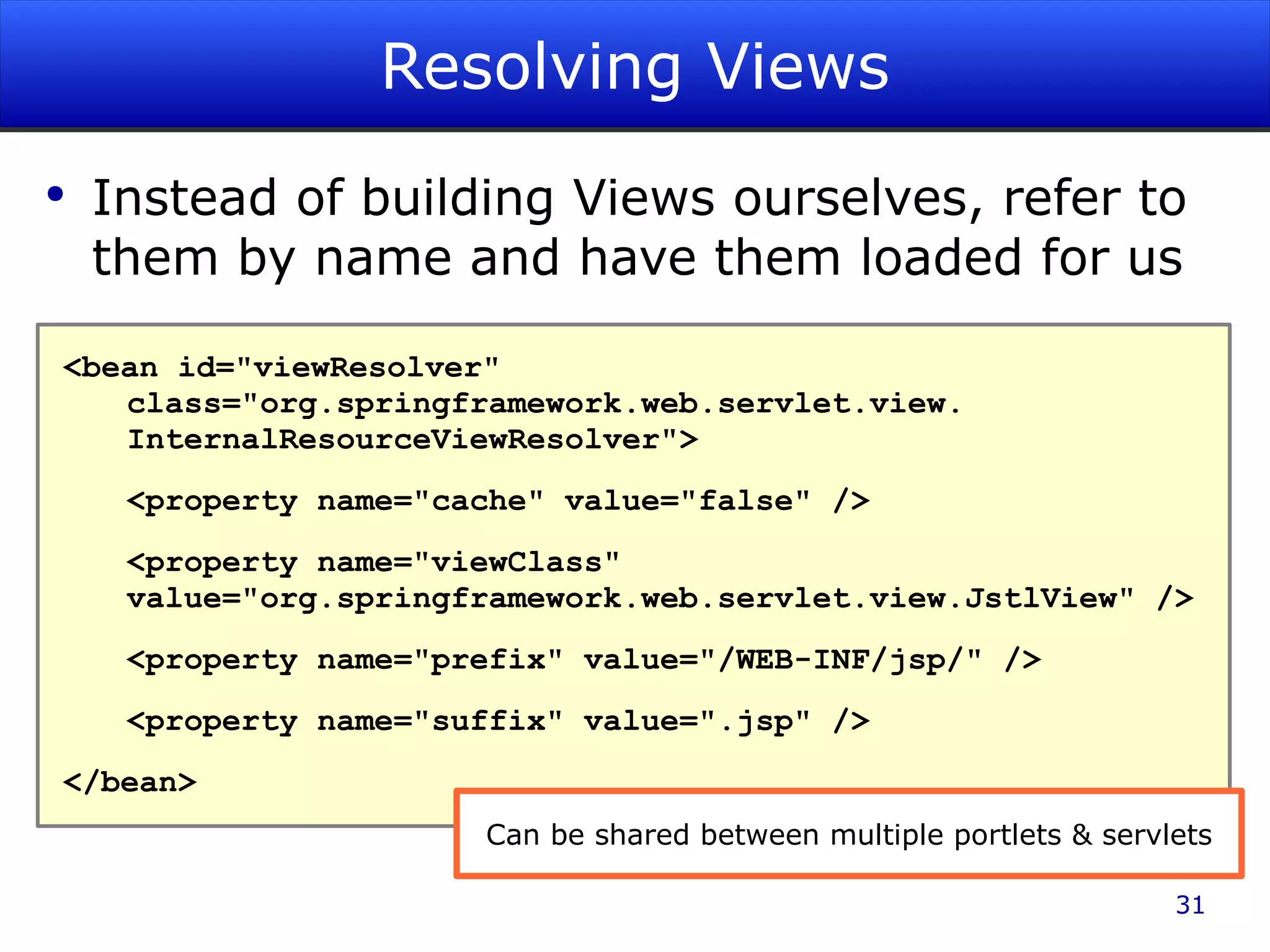 Resolving Views Instead of building Views ourselves, refer to them by name and have them loaded for us <bean id=&quot;viewResolver&quot; class=&quot;org.springframework.web.servlet.view. InternalResourceViewResolver&quot;> <property name=&quot;cache&quot; value=&quot;false&quot; /> <property name=&quot;viewClass&quot; value=&quot;org.springframework.web.servlet.view.JstlView&quot; /> <property name=&quot;prefix&quot; value=&quot;/WEB-INF/jsp/&quot; /> <property name=&quot;suffix&quot; value=&quot;.jsp&quot; /> </bean> Can be shared between multiple portlets & servlets 