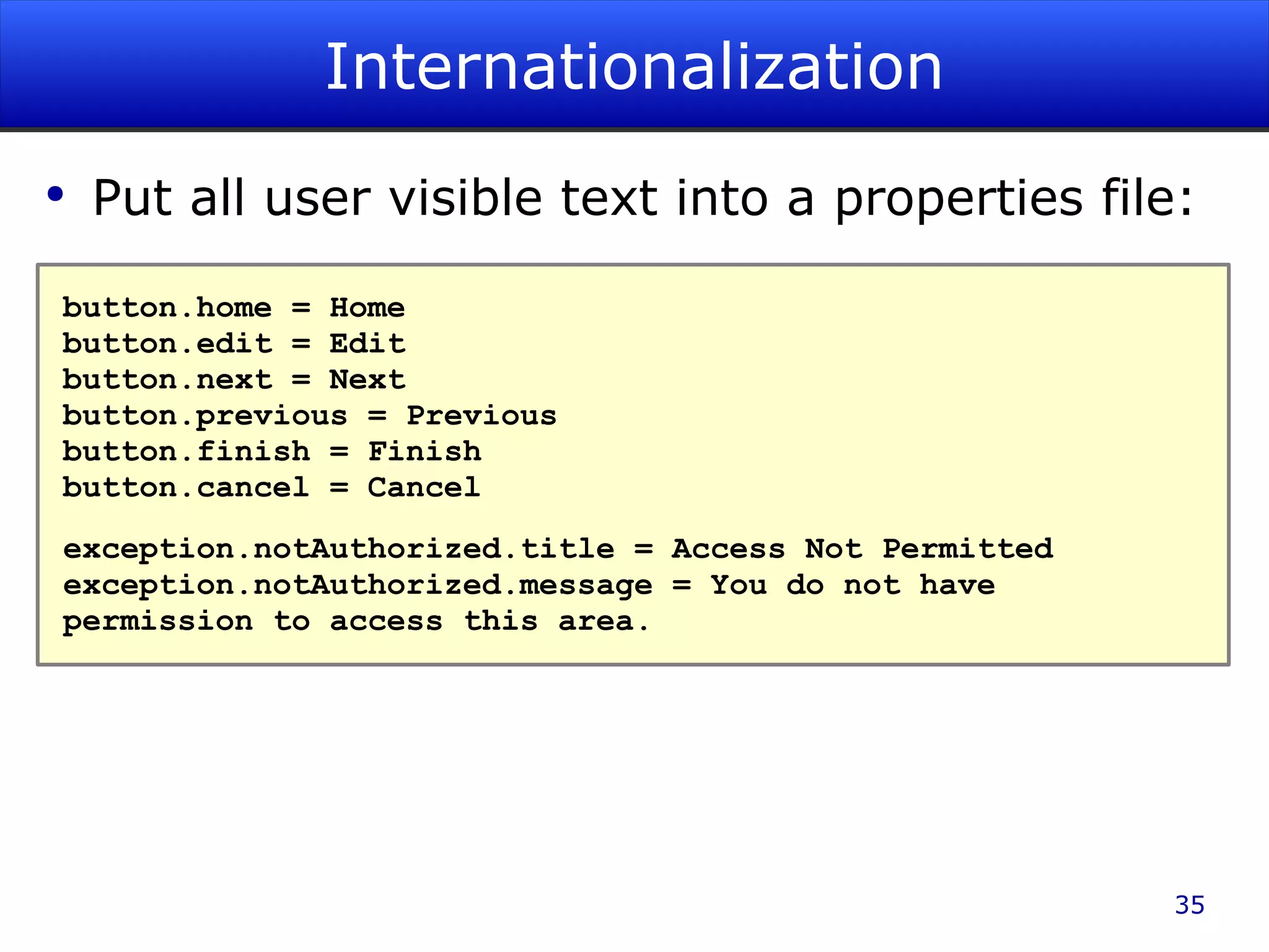 Internationalization Put all user visible text into a properties file: button.home = Home button.edit = Edit button.next = Next button.previous = Previous button.finish = Finish button.cancel = Cancel exception.notAuthorized.title = Access Not Permitted exception.notAuthorized.message = You do not have permission to access this area. 