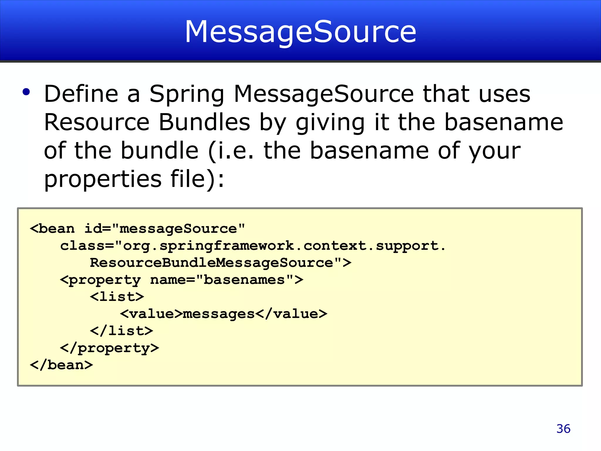 MessageSource Define a Spring MessageSource that uses Resource Bundles by giving it the basename of the bundle (i.e. the basename of your properties file): <bean id=&quot;messageSource&quot; class=&quot;org.springframework.context.support. ResourceBundleMessageSource&quot;> <property name=&quot;basenames&quot;> <list> <value>messages</value> </list> </property> </bean> 