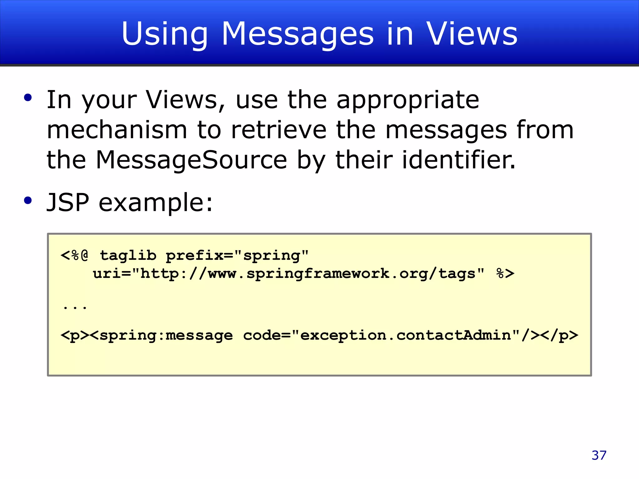 Using Messages in Views In your Views, use the appropriate mechanism to retrieve the messages from the MessageSource by their identifier. JSP example: <%@ taglib prefix=&quot;spring&quot; uri=&quot;http://www.springframework.org/tags&quot; %> ... <p><spring:message code=&quot;exception.contactAdmin&quot;/></p> 