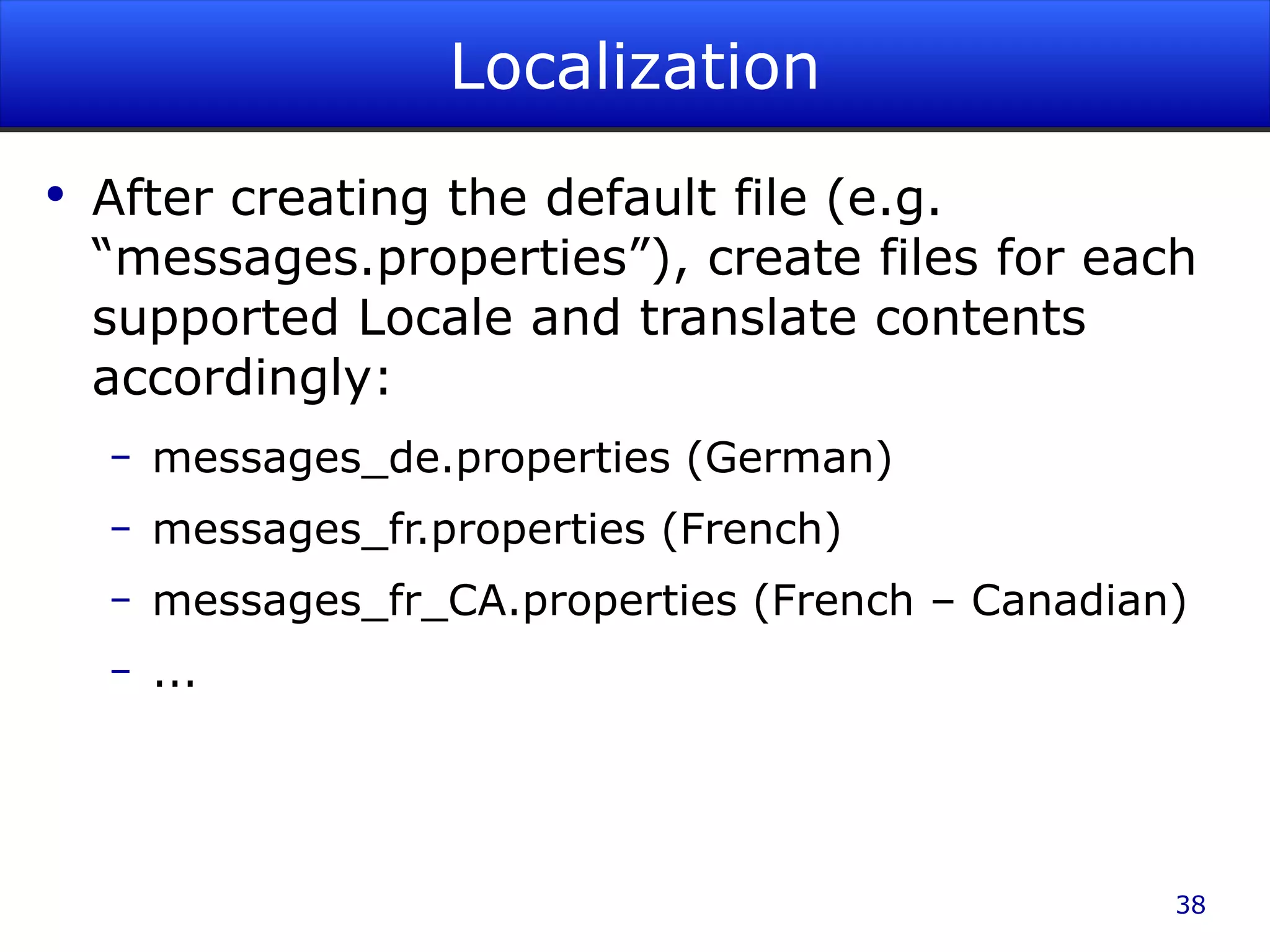 Localization After creating the default file (e.g. “messages.properties”), create files for each supported Locale and translate contents accordingly: messages_de.properties (German) messages_fr.properties (French) messages_fr_CA.properties (French – Canadian) ... 
