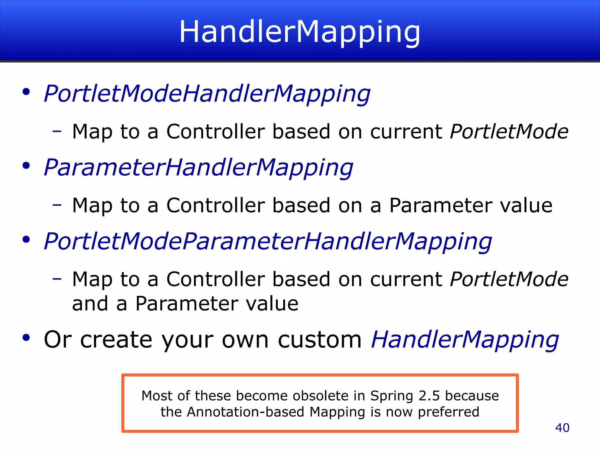 HandlerMapping PortletModeHandlerMapping Map to a Controller based on current PortletMode ParameterHandlerMapping Map to a Controller based on a Parameter value PortletModeParameterHandlerMapping Map to a Controller based on current PortletMode and a Parameter value Or create your own custom HandlerMapping Most of these become obsolete in Spring 2.5 because the Annotation-based Mapping is now preferred 