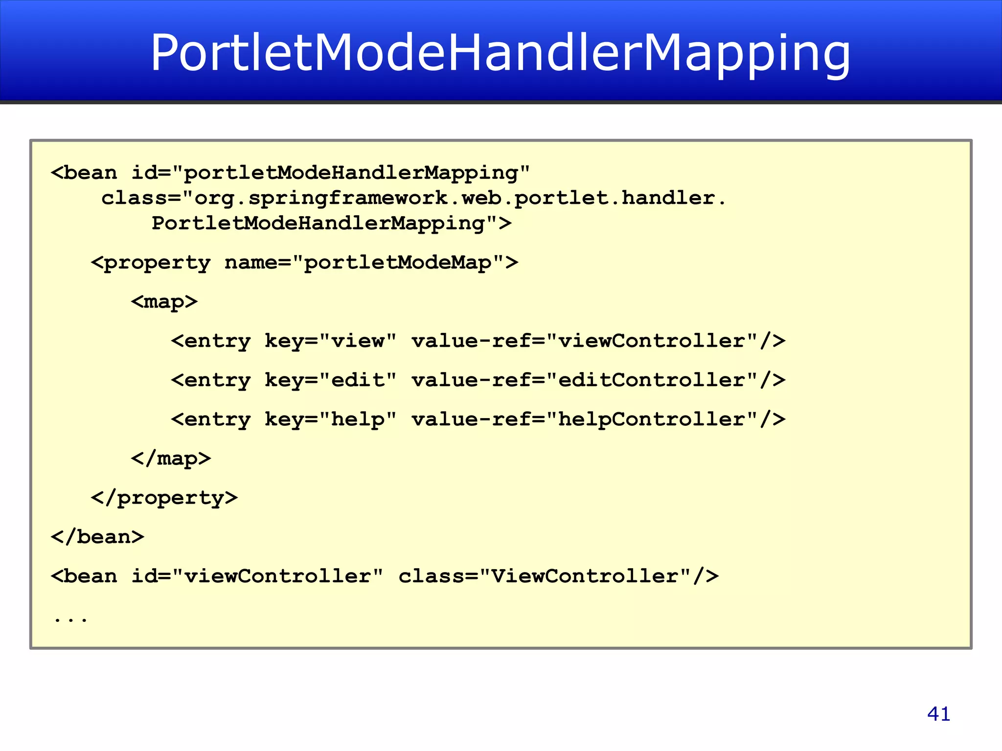 PortletModeHandlerMapping <bean id=&quot;portletModeHandlerMapping&quot; class=&quot;org.springframework.web.portlet.handler. PortletModeHandlerMapping&quot;> <property name=&quot;portletModeMap&quot;> <map> <entry key=&quot;view&quot; value-ref=&quot;viewController&quot;/> <entry key=&quot;edit&quot; value-ref=&quot;editController&quot;/> <entry key=&quot;help&quot; value-ref=&quot;helpController&quot;/> </map> </property> </bean> <bean id=&quot;viewController&quot; class=&quot;ViewController&quot;/> ... 