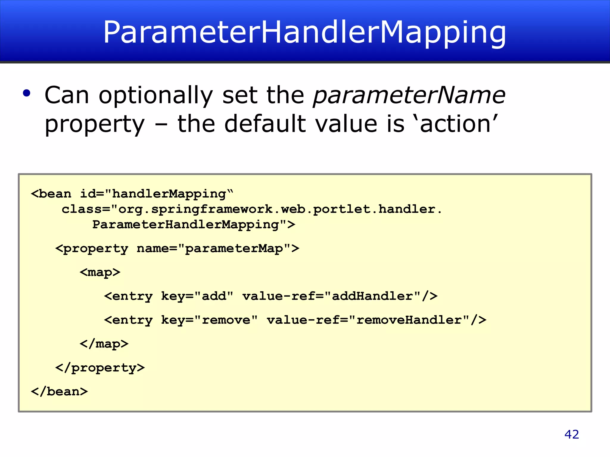 ParameterHandlerMapping Can optionally set the parameterName property – the default value is ‘action’ <bean id=&quot;handlerMapping“ class=&quot;org.springframework.web.portlet.handler. ParameterHandlerMapping&quot;> <property name=&quot;parameterMap&quot;> <map> <entry key=&quot;add&quot; value-ref=&quot;addHandler&quot;/> <entry key=&quot;remove&quot; value-ref=&quot;removeHandler&quot;/> </map> </property> </bean> 