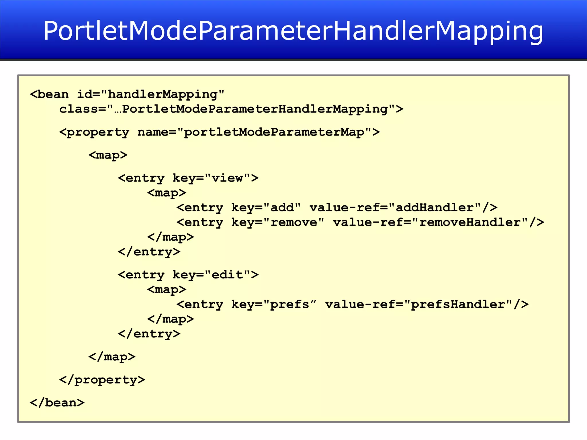 PortletModeParameterHandlerMapping <bean id=&quot;handlerMapping&quot; class=&quot;…PortletModeParameterHandlerMapping&quot;> <property name=&quot;portletModeParameterMap&quot;> <map> <entry key=&quot;view&quot;> <map> <entry key=&quot;add&quot; value-ref=&quot;addHandler&quot;/> <entry key=&quot;remove&quot; value-ref=&quot;removeHandler&quot;/> </map> </entry> <entry key=&quot;edit&quot;> <map> <entry key=&quot;prefs” value-ref=&quot;prefsHandler&quot;/> </map> </entry> </map> </property> </bean> 