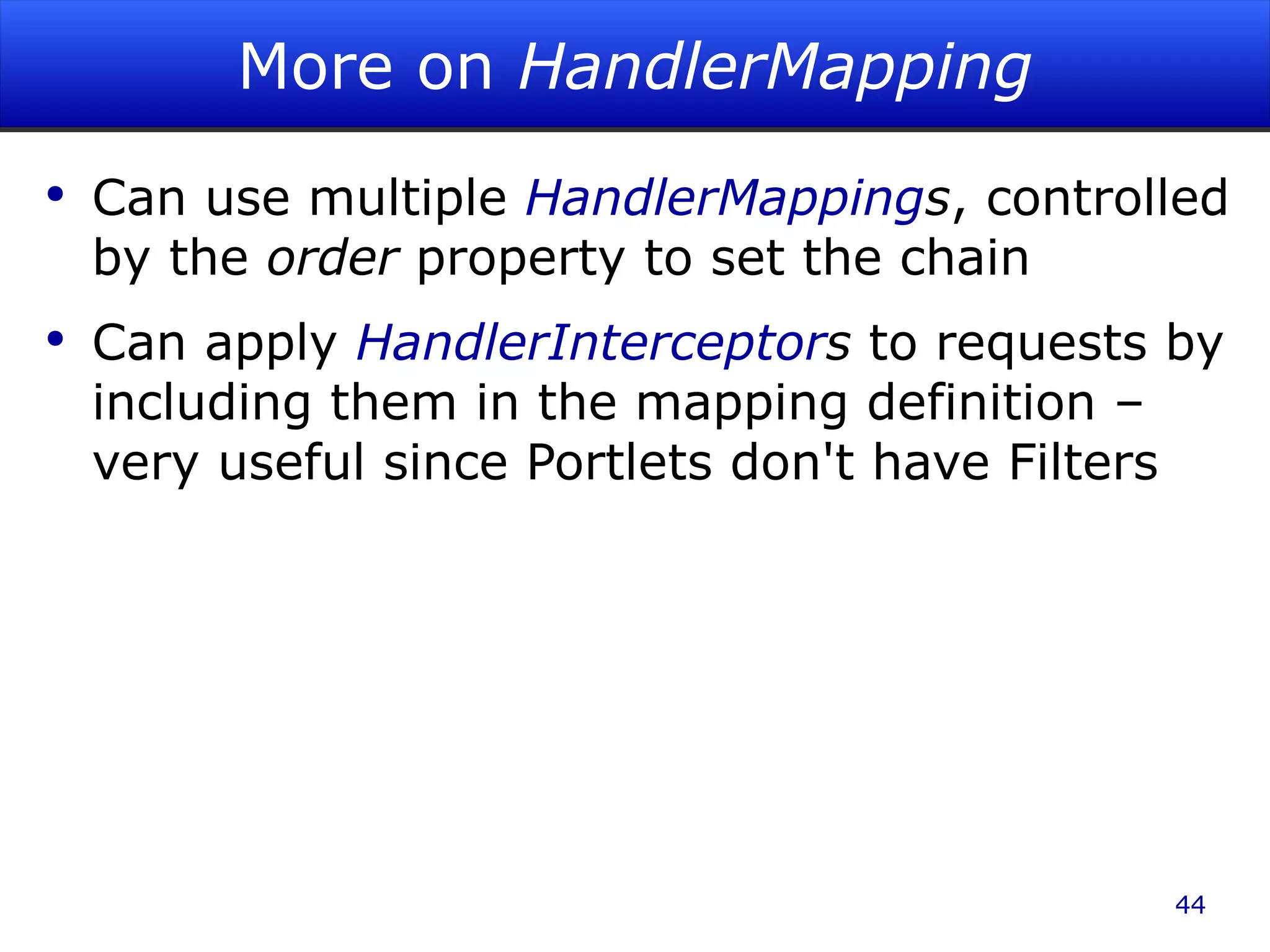 More on HandlerMapping Can use multiple HandlerMapping s , controlled by the order property to set the chain Can apply HandlerInterceptor s to requests by including them in the mapping definition – very useful since Portlets don't have Filters 