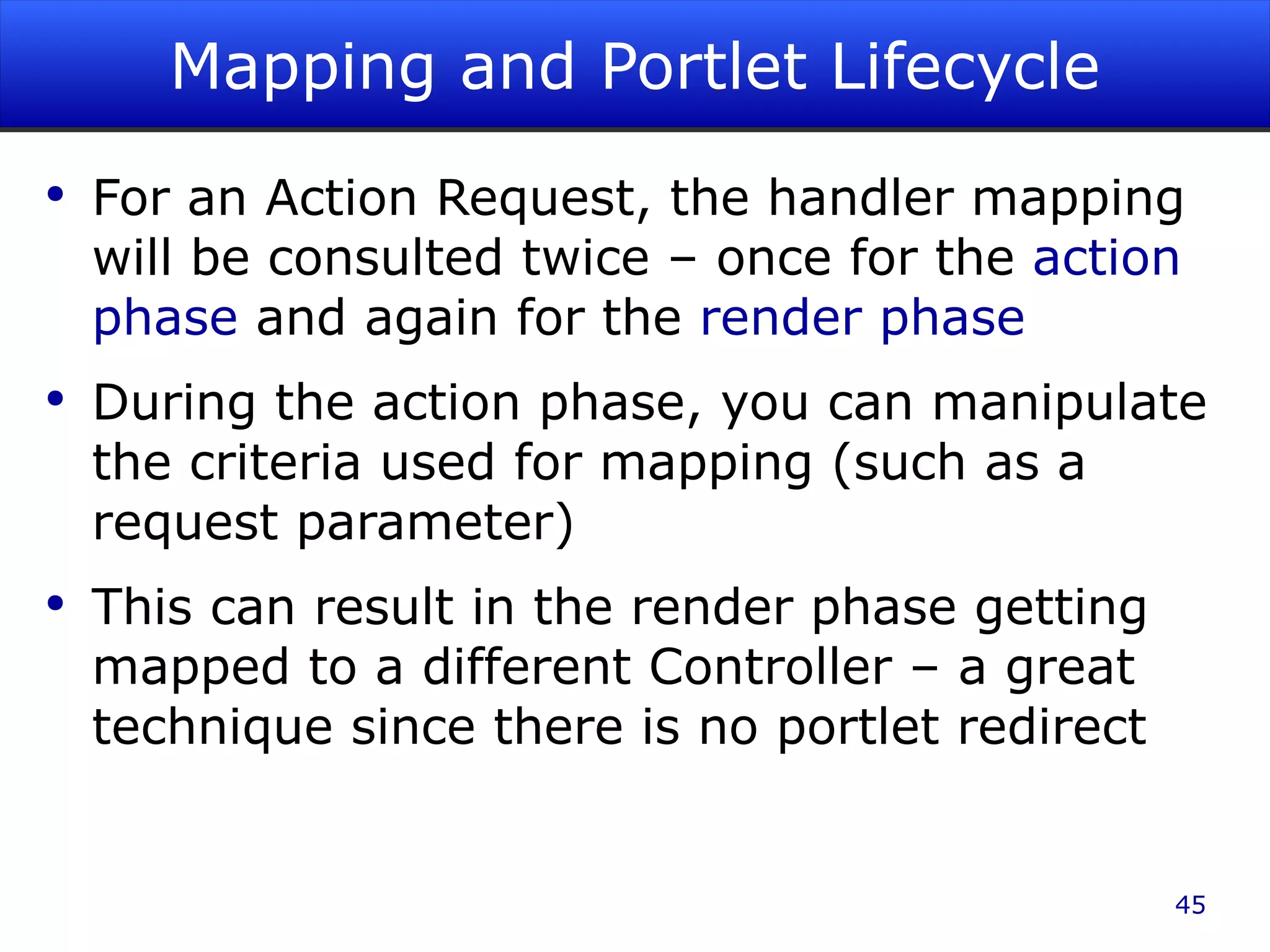 Mapping and Portlet Lifecycle For an Action Request, the handler mapping will be consulted twice – once for the action phase and again for the render phase During the action phase, you can manipulate the criteria used for mapping (such as a request parameter) This can result in the render phase getting mapped to a different Controller – a great technique since there is no portlet redirect 