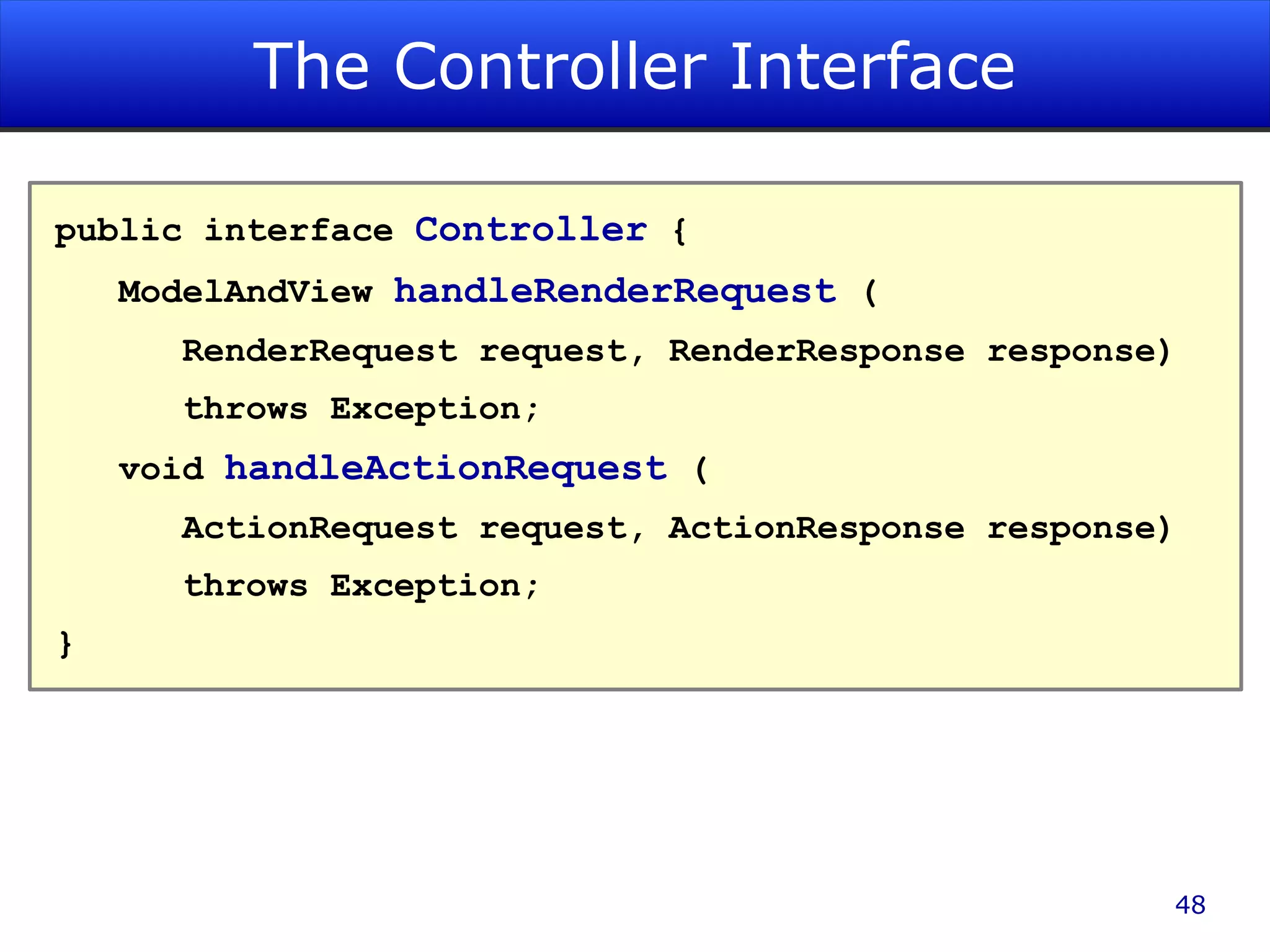 The Controller Interface public interface Controller { ModelAndView handleRenderRequest ( RenderRequest request, RenderResponse response) throws Exception; void handleActionRequest ( ActionRequest request, ActionResponse response) throws Exception; } 