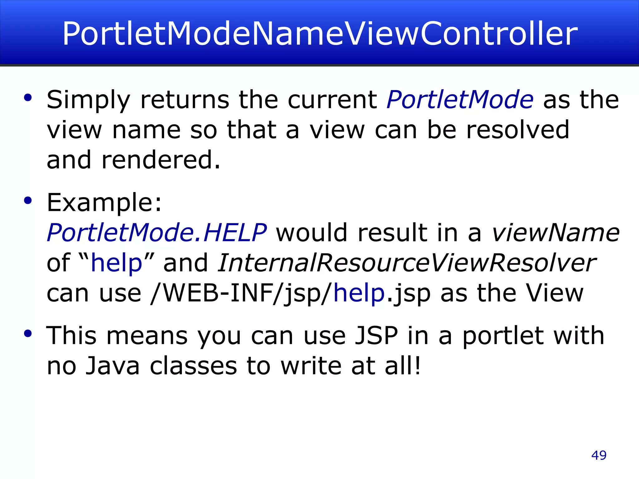 PortletModeNameViewController Simply returns the current PortletMode as the view name so that a view can be resolved and rendered. Example: PortletMode.HELP would result in a viewName of “ help ” and InternalResourceViewResolver can use /WEB-INF/jsp/ help .jsp as the View This means you can use JSP in a portlet with no Java classes to write at all! 