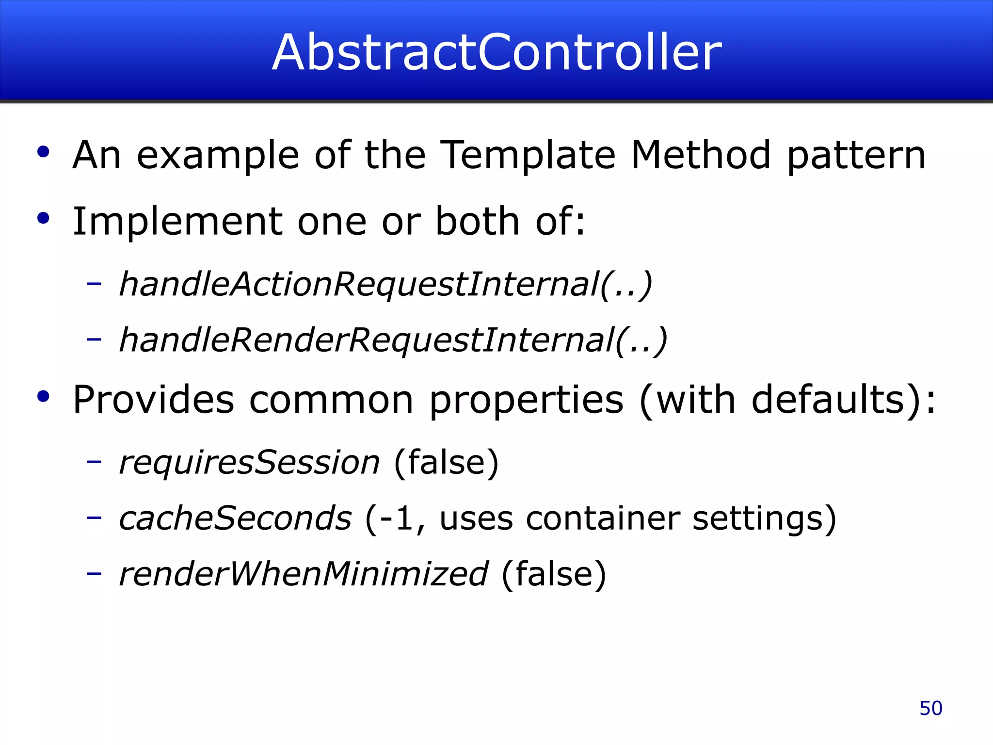 AbstractController An example of the Template Method pattern Implement one or both of: handleActionRequestInternal(..) handleRenderRequestInternal(..) Provides common properties (with defaults): requiresSession (false) cacheSeconds (-1, uses container settings) renderWhenMinimized (false) 