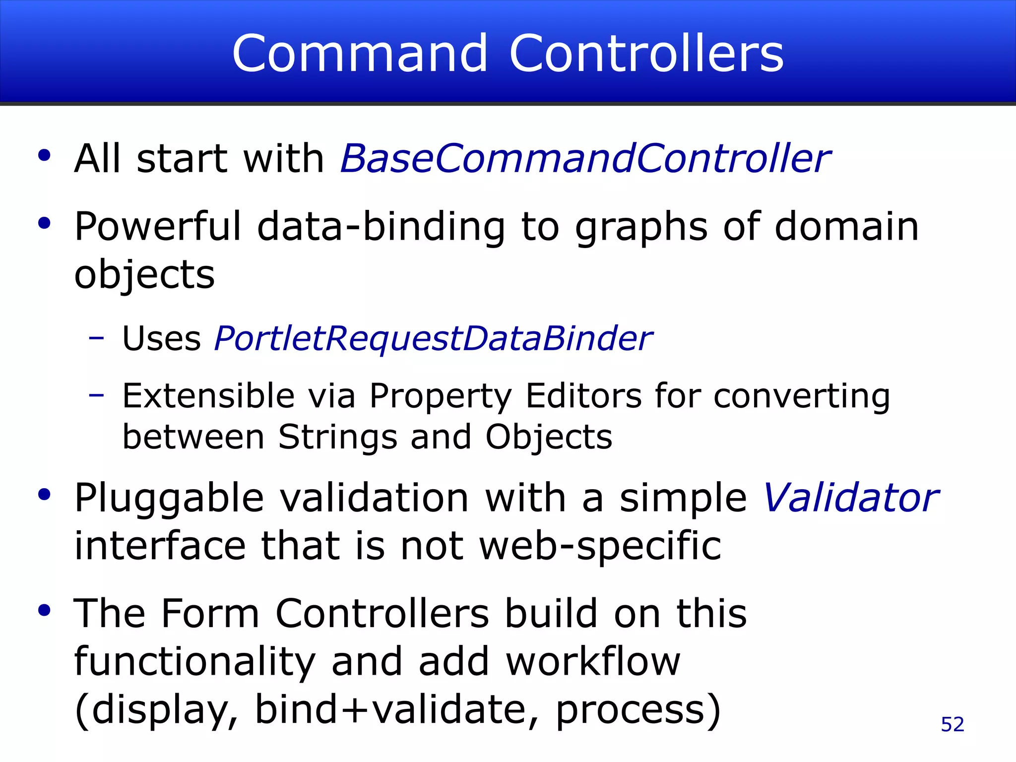Command Controllers All start with BaseCommandController Powerful data-binding to graphs of domain objects Uses PortletRequestDataBinder Extensible via Property Editors for converting between Strings and Objects Pluggable validation with a simple Validator interface that is not web-specific The Form Controllers build on this functionality and add workflow (display, bind+validate, process) 