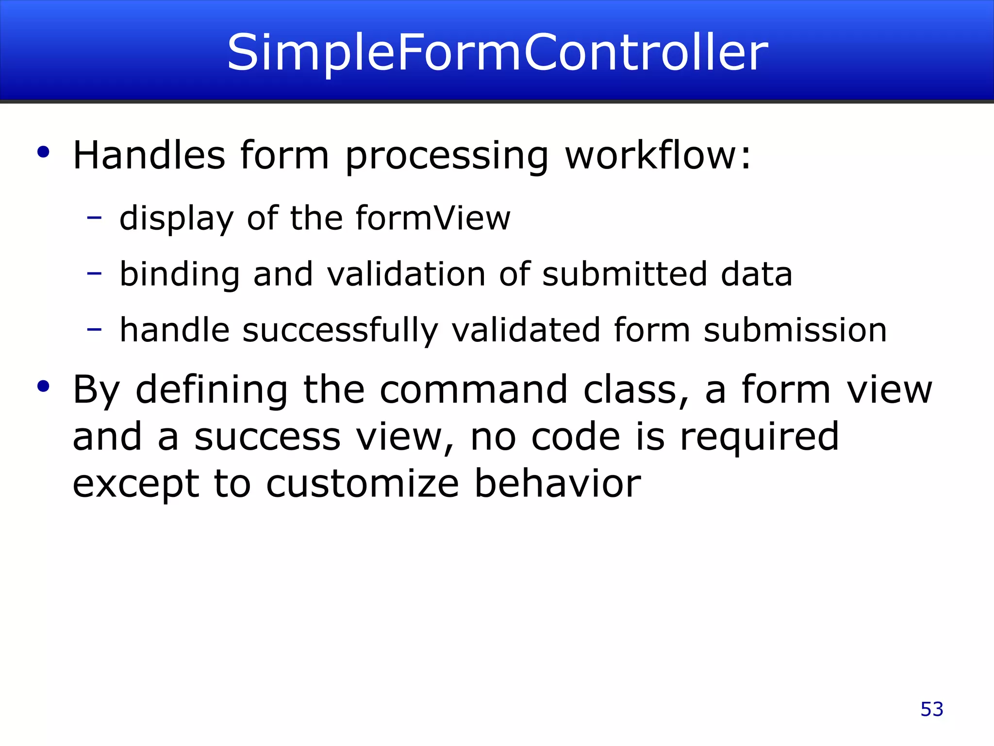 SimpleFormController Handles form processing workflow: display of the formView binding and validation of submitted data handle successfully validated form submission By defining the command class, a form view and a success view, no code is required except to customize behavior 