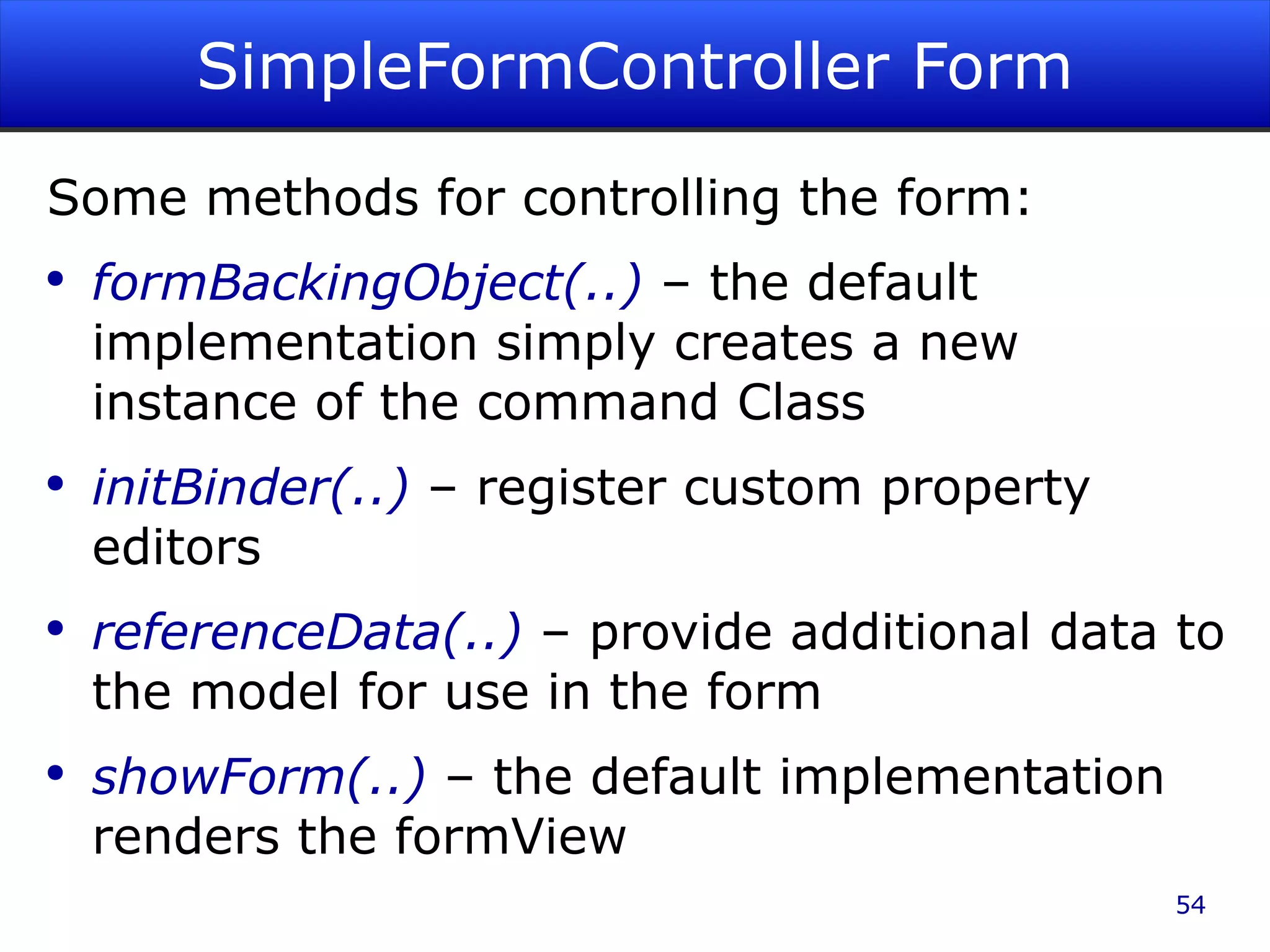 SimpleFormController Form Some methods for controlling the form: formBackingObject(..) – the default implementation simply creates a new instance of the command Class initBinder(..) – register custom property editors referenceData(..) – provide additional data to the model for use in the form showForm(..) – the default implementation renders the formView 
