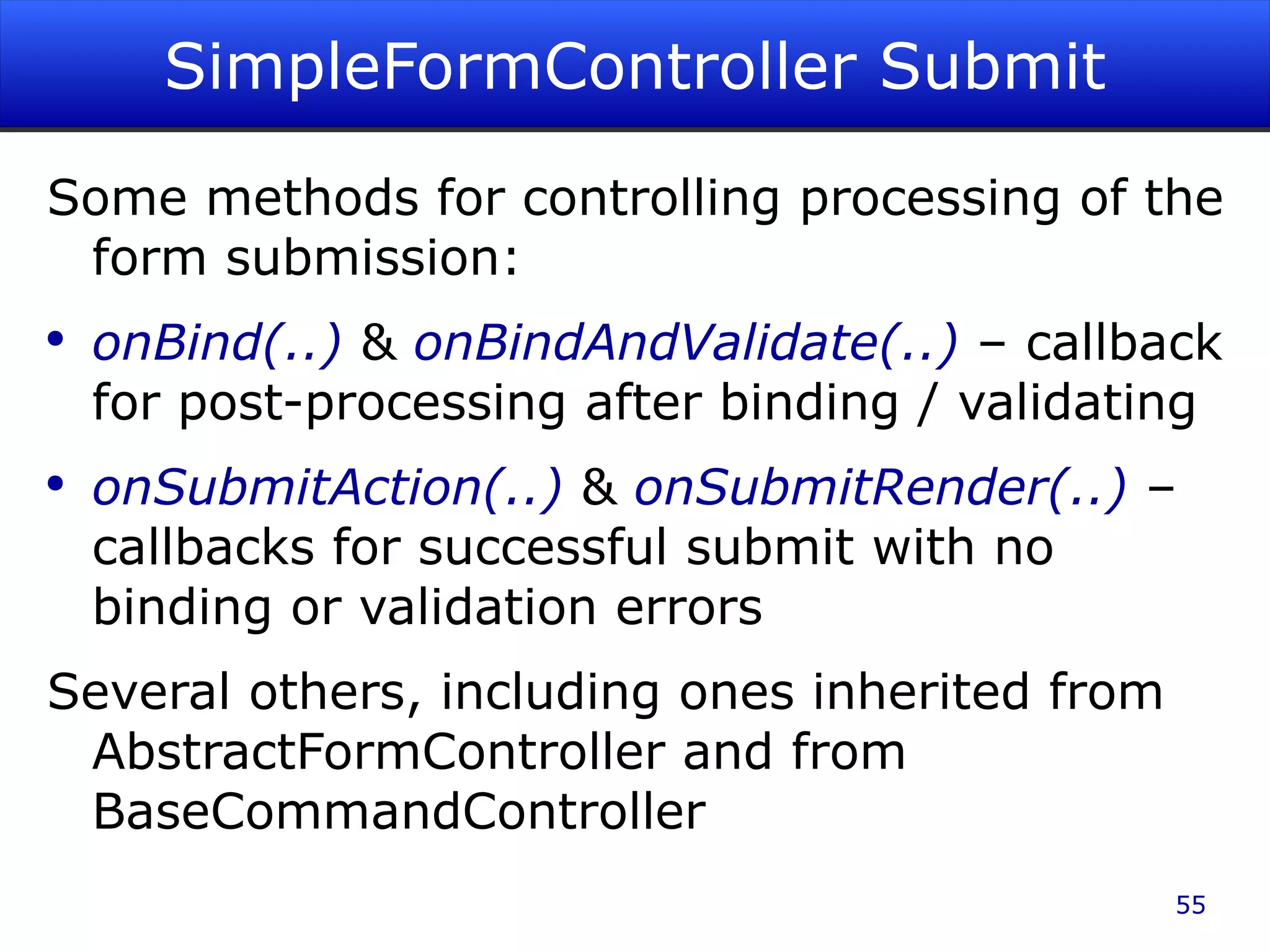 SimpleFormController Submit Some methods for controlling processing of the form submission: onBind(..) & onBindAndValidate(..) – callback for post-processing after binding / validating onSubmitAction(..) & onSubmitRender(..) – callbacks for successful submit with no binding or validation errors Several others, including ones inherited from AbstractFormController and from BaseCommandController 
